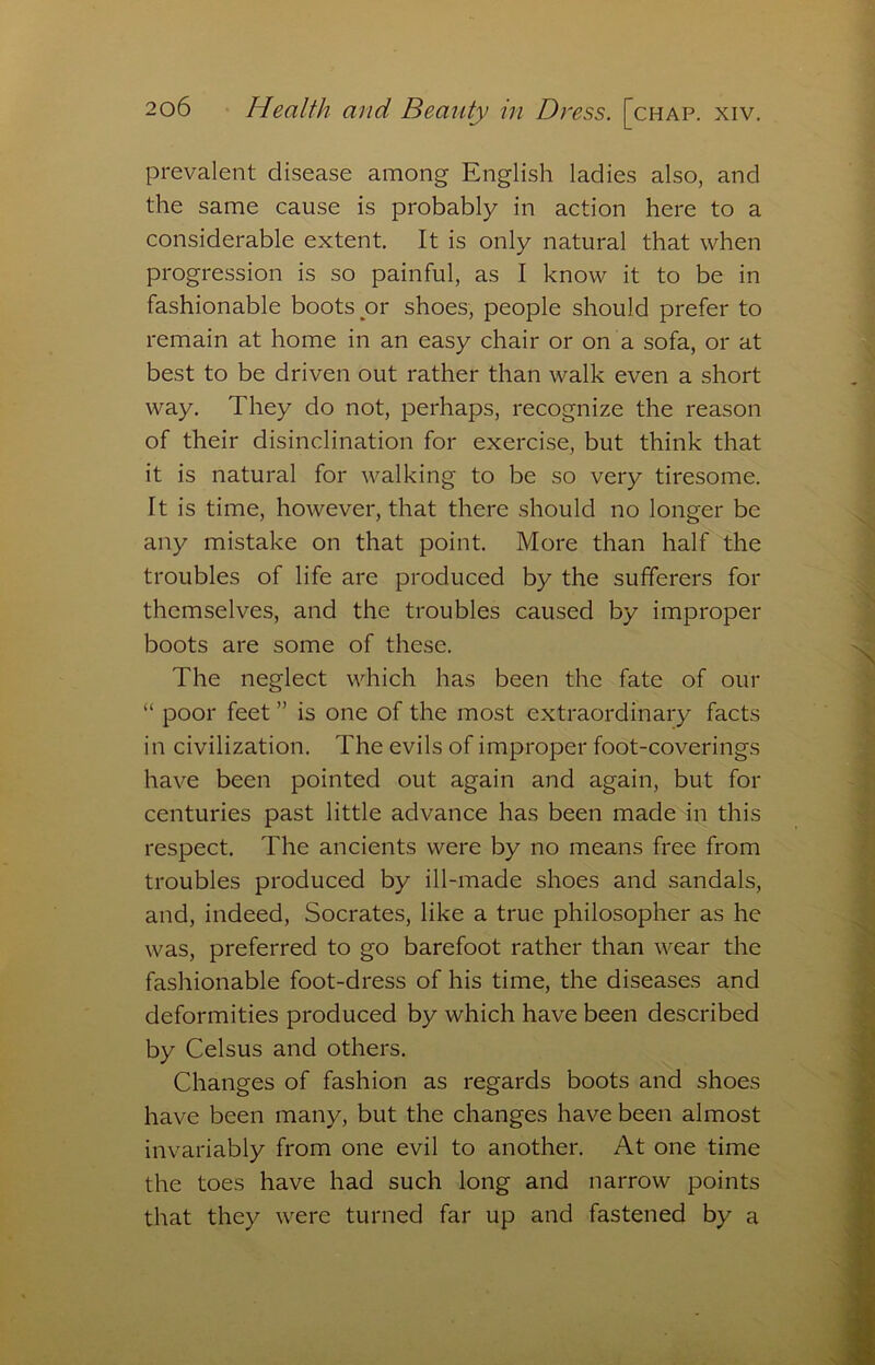 prevalent disease among English ladies also, and the same cause is probably in action here to a considerable extent. It is only natural that when progression is so painful, as I know it to be in fashionable boots or shoes, people should prefer to remain at home in an easy chair or on a sofa, or at best to be driven out rather than walk even a short way. They do not, perhaps, recognize the reason of their disinclination for exercise, but think that it is natural for walking to be so very tiresome. It is time, however, that there should no longer be any mistake on that point. More than half the troubles of life are produced by the sufferers for themselves, and the troubles caused by improper boots are some of these. The neglect which has been the fate of our “ poor feet ” is one of the most extraordinary facts in civilization. The evils of improper foot-coverings have been pointed out again and again, but for centuries past little advance has been made in this respect. The ancients were by no means free from troubles produced by ill-made shoes and sandals, and, indeed, Socrates, like a true philosopher as he was, preferred to go barefoot rather than wear the fashionable foot-dress of his time, the diseases and deformities produced by which have been described by Celsus and others. Changes of fashion as regards boots and shoes have been many, but the changes have been almost invariably from one evil to another. At one time the toes have had such long and narrow points that they were turned far up and fastened by a
