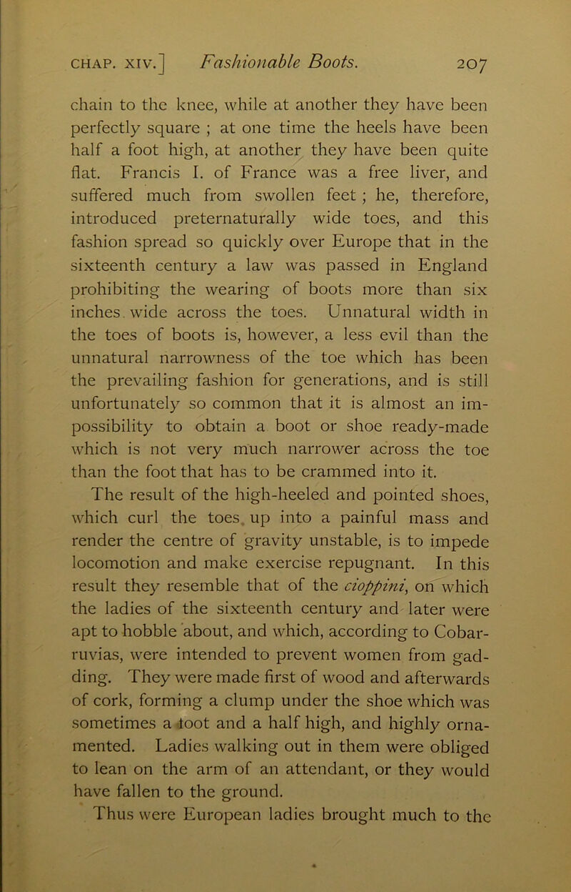 chain to the knee, while at another they have been perfectly square ; at one time the heels have been half a foot high, at another they have been quite flat. Francis I. of France was a free liver, and suffered much from swollen feet ; he, therefore, introduced preternaturally wide toes, and this fashion spread so quickly over Europe that in the sixteenth century a law was passed in England prohibiting the wearing of boots more than six inches, wide across the toes. Unnatural width in the toes of boots is, however, a less evil than the unnatural narrowness of the toe which has been the prevailing fashion for generations, and is still unfortunately so common that it is almost an im- possibility to obtain a boot or shoe ready-made which is not very much narrower across the toe than the foot that has to be crammed into it. The result of the high-heeled and pointed shoes, which curl the toes, up into a painful mass and render the centre of gravity unstable, is to impede locomotion and make exercise repugnant. In this result they resemble that of the cioppini, on which the ladies of the sixteenth century and later were apt to hobble about, and which, according to Cobar- ruvias, were intended to prevent women from gad- ding. They were made first of wood and afterwards of cork, forming a clump under the shoe which was sometimes a loot and a half high, and highly orna- mented. Ladies walking out in them were obliged to lean on the arm of an attendant, or they would have fallen to the ground. Thus were European ladies brought much to the