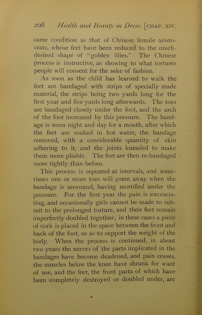 same condition as that of Chinese female aristo- crats, whose feet have been reduced to the much- desired shape of “ golden lilies.” The Chinese process is instructive, as showing to what tortures people will consent for the sake of fashion. As soon as the child has learned to walk the feet are bandaged with strips of specially made material, the strips being two yards long for the first year and five yards long afterwards. The toes are bandaged closely under the foot, and the arch of the foot increased by this pressure. The band- age is worn night and day for a month, after which the feet are soaked in hot water, the bandage removed, with a considerable quantity of skin adhering to it, and the joints kneaded to make them more pliable. The feet are then re-bandaged * more tightly than before. This process is repeated at intervals, and some- times one or more toes will gome away when the bandage is unwound, having mortified under the pressure. For the first year the pain is excrucia- ting, and occasionally girls cannot be made to sub- mit to the prolonged torture, and their feet remain imperfectly doubled together; in these cases a piece of cork is placed in the space between the front and back of the foot, so as to support the weight of the body. When the process is continued, in about two years the nerves of the parts implicated in the bandages have become deadened, and pain ceases, the muscles below the knee have shrunk for want of use, and the feet, the front parts of which have been completely destroyed or doubled under, are