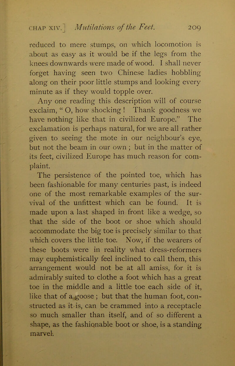 reduced to mere .stumps, on which locomotion is about as easy as it would be if the legs from the knees downwards were made of wood. I shall never forget having seen two Chinese ladies hobbling along on their poor little stumps and looking every minute as if they would topple over. Any one reading this description will of course exclaim, “ O, how shocking ! Thank goodness we have nothing like that in civilized Europe.” The exclamation is perhaps natural, for we are all rather given to seeing the mote in our neighbour’s eye, but not the beam in our own ; but in the matter of its feet, civilized Europe has much reason for com- plaint. The persistence of the pointed toe, which has been fashionable for many centuries past, is indeed one of the most remarkable examples of the sur- vival of the unfittest which can be found. It is made upon a last shaped in front like a wedge, so that the side of the boot or shoe which should accommodate the big toe is precisely similar to that which covers the little toe. Now, if the wearers of these boots were in reality what dress-reformers may euphemistically feel inclined to call them, this arrangement would not be at all amiss, for it is admirably suited to clothe a foot which has a great toe in the middle and a little toe each side of it, like that of a,goose ; but that the human foot, con- structed as it is, can be crammed into a receptacle so much smaller than itself, and of so different a shape, as the fashionable boot or shoe, is a standing marvel-.