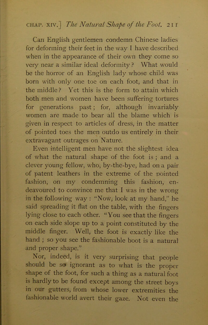 Can English gentlemen condemn Chinese ladies for deforming their feet in the way I have described when in the appearance of their own they come so very near a similar ideal deformity ? What would be the horror of an English lady whose child was born with only one toe on each foot, and that in the middle? Yet this is the form to attain which both men and women have been suffering tortures for generations past; for, although invariably women are made to bear all the blame which is given in respect to articles of dress, in the matter of pointed toes the men outdo us entirely in their extravagant outrages on Nature. Even intelligent men have not the slightest idea of what the natural shape of the foot is ; and a clever young fellow, who, by-the-bye, had on a pair of patent leathers in the extreme of the pointed fashion, on my condemning this fashion, en- deavoured to convince me that I was in the wrong in the following way ; “Now, look at my hand,” he said spreading it flat on the table, with the fingers lying close to each other. “You see that the fingers on each side slope up to a point constituted by the middle finger. Well, the foot is exactly like the hand ; so you see the fashionable boot is a natural and proper shape.” Nor, indeed, is it very surprising that people should be so ignorant as to what is the proper shape of the foot, for such a thing as a natural foot is hardly to be found except among the street boys in our gutters, from whose lower extremities the fashionable world avert their gaze. Not even the