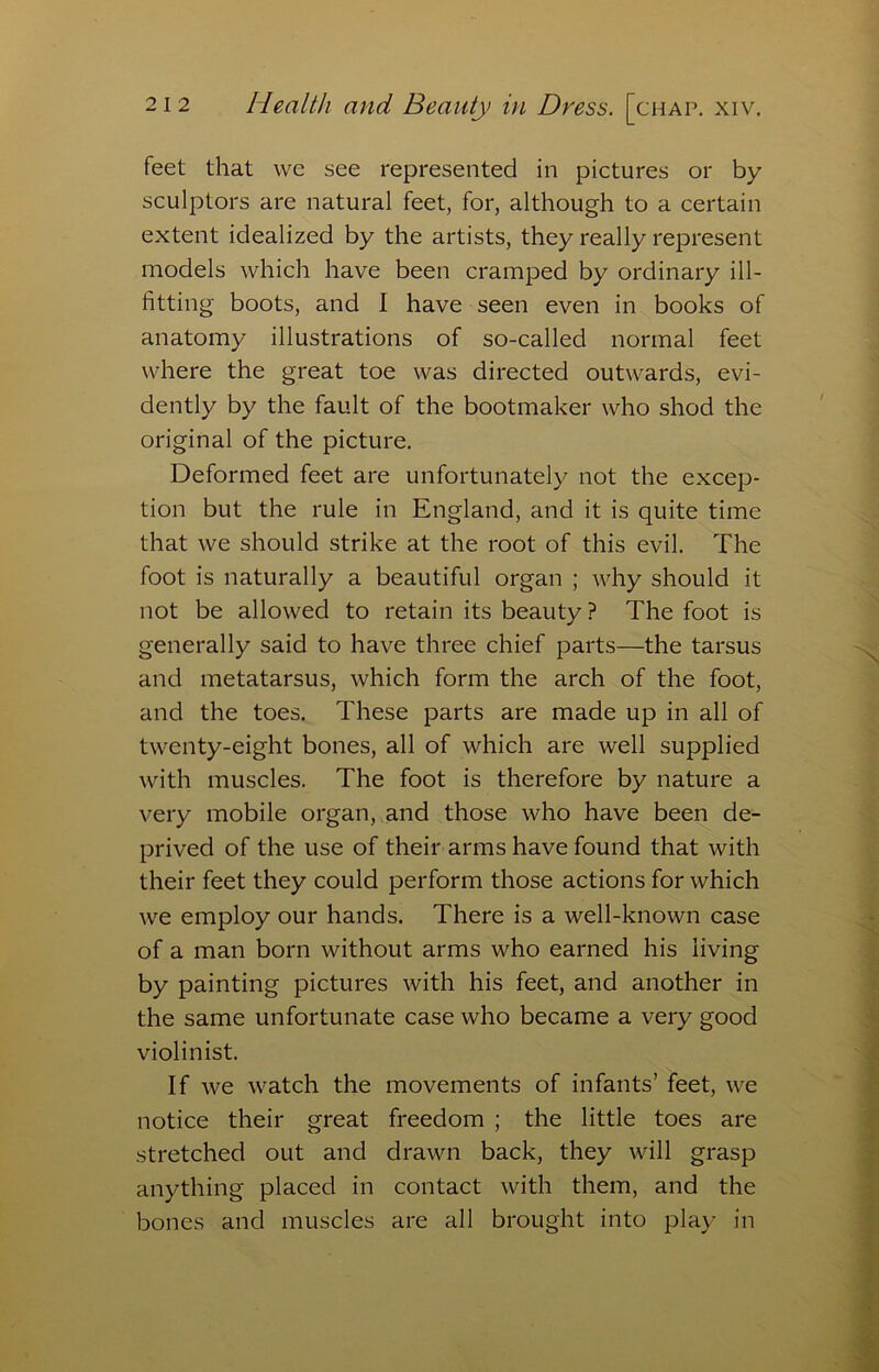 feet that vve see represented in pictures or by sculptors are natural feet, for, although to a certain extent idealized by the artists, they really represent models which have been cramped by ordinary ill- fitting boots, and I have seen even in books of anatomy illustrations of so-called normal feet where the great toe was directed outwards, evi- dently by the fault of the bootmaker who shod the original of the picture. Deformed feet are unfortunately not the excep- tion but the rule in England, and it is quite time that we should strike at the root of this evil. The foot is naturally a beautiful organ ; why should it not be allowed to retain its beauty ? The foot is generally said to have three chief parts—the tarsus and metatarsus, which form the arch of the foot, and the toes. These parts are made up in all of twenty-eight bones, all of which are well supplied with muscles. The foot is therefore by nature a very mobile organ, and those who have been de- prived of the use of their arms have found that with their feet they could perform those actions for which we employ our hands. There is a well-known case of a man born without arms who earned his living by painting pictures with his feet, and another in the same unfortunate case who became a very good violinist. If we watch the movements of infants’ feet, we notice their great freedom ; the little toes are stretched out and drawn back, they will grasp anything placed in contact with them, and the bones and muscles are all brought into play in