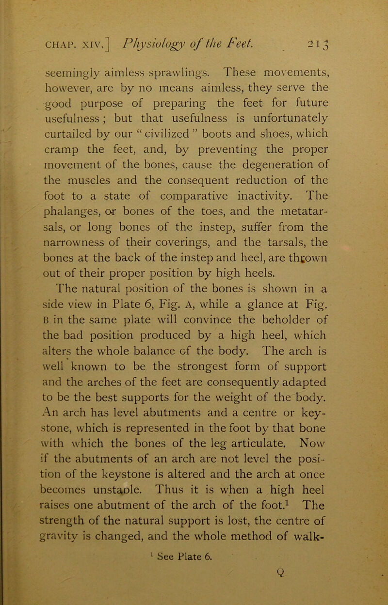 seemingly aimless sprawling's. These movements, however, are by no means aimless, they serve the good purpose of preparing the feet for future usefulness; but that usefulness is unfortunately curtailed by our “ civilized ” boots and shoes, which cramp the feet, and, by preventing the proper movement of the bones, cause the degeneration of the muscles and the consequent reduction of the foot to a state of comparative inactivity. The phalanges, or bones of the toes, and the metatar- sals, or long bones of the instep, suffer from the narrowness of their coverings, and the tarsals, the bones at the back of the instep and heel, are thcown out of their proper position by high heels. The natural position of the bones is shown in a side view in Plate 6, Pig. A, while a glance at Fig. B in the same plate will convince the beholder of the bad position produced by a high heel, which alters the whole balance of the body. The arch is well known to be the strongest form of support and the arches of the feet are consequently adapted to be the best supports for the weight of the body. An arch has level abutments and a centre or key- stone, which is represented in the foot by that bone with which the bones of the leg articulate. Now if the abutments of an arch are not level the posi- tion of the keystone is altered and the arch at once becomes unstaole. Thus it is when a high heel raises one abutment of the arch of the foot.^ The strength of the natural support is lost, the centre of gravity is changed, and the whole method of walk- '■ See Plate 6.