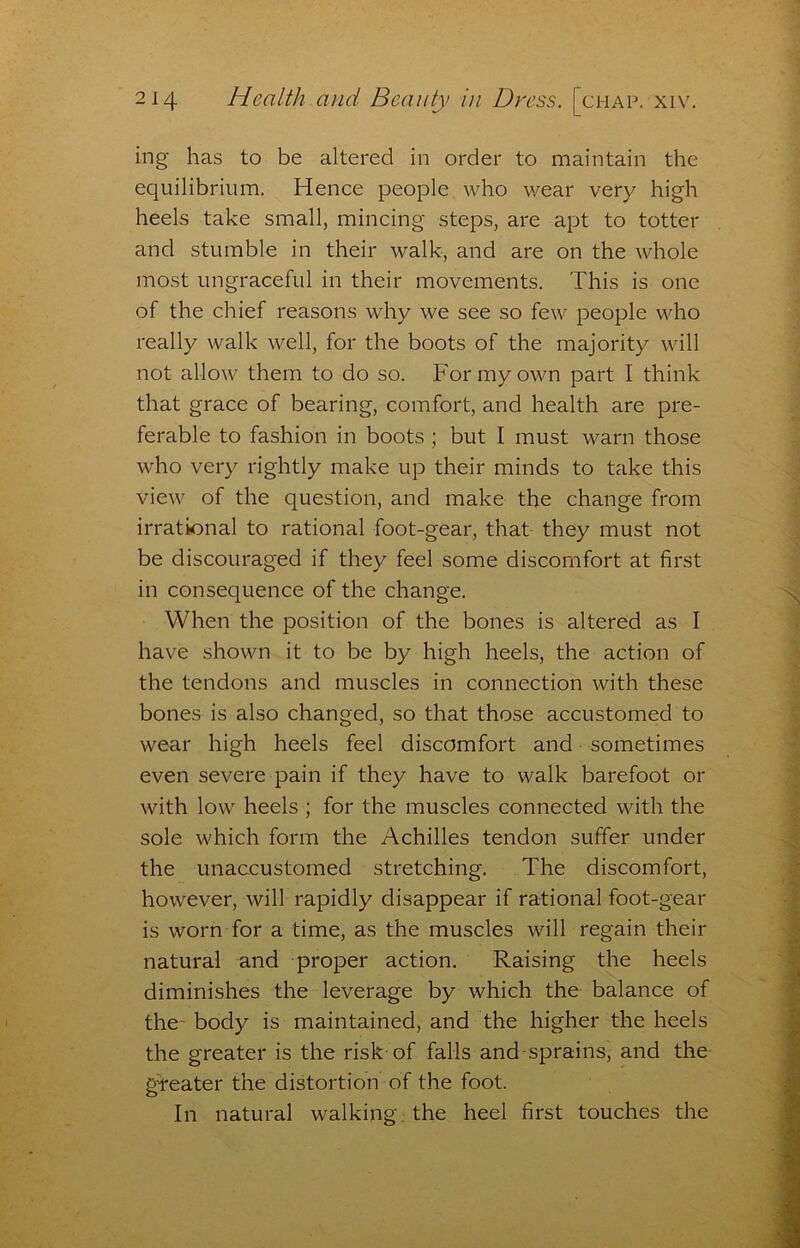 ing has to be altered in order to maintain the equilibrium. Hence people who wear very high heels take small, mincing steps, are apt to totter and stumble in their walk, and are on the whole most ungraceful in their movements. This is one of the chief reasons why we see so few people who really walk well, for the boots of the majority will not allow them to do so. For my own part I think that grace of bearing, comfort, and health are pre- ferable to fashion in boots ; but I must warn those who very rightly make up their minds to take this view of the question, and make the change from irrational to rational foot-gear, that they must not be discouraged if they feel some discomfort at first in consequence of the change. When the position of the bones is altered as I have shown it to be by high heels, the action of the tendons and muscles in connection with these bones is also changed, so that those accustomed to wear high heels feel discomfort and sometimes even severe pain if they have to walk barefoot or with low heels ; for the muscles connected with the sole which form the Achilles tendon suffer under the unaccustomed stretching. The discomfort, however, will rapidly disappear if rational foot-gear is worn for a time, as the muscles will regain their natural and proper action. Raising the heels diminishes the leverage by which the balance of the- body is maintained, and the higher the heels the greater is the risk of falls and-sprains, and the gf*eater the distortion of the foot. In natural walking: the heel first touches the