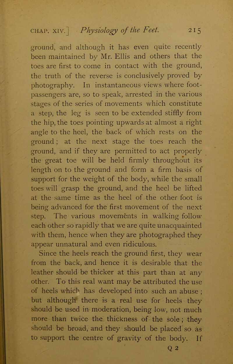 ground, and although it has even quite recently been maintained by Mr. Ellis and others that the toes are first to come in contact with the ground, the truth of the reverse is conclusively proved by photography. In instantaneous views where foot- passengers are, so to speak, arrested in the various stages of the series of movements which constitute a step, the leg is seen to be extended stiffly from the hip, the toes pointing upwards at almost a right angle to the heel, the back of which rests on the ground; at the next stage the toes reach the ground, and if they are permitted to act properl}^ the great toe will be held firmly throughout its length on to the ground and form a firm basis of support for the weight of the body, while the small toes will grasp the ground, and the heel be lifted at the same time as the heel of the other foot is being advanced for the first movement of the next step. The various movements in walking follow each other so rapidly that we are quite unacquainted with them, hence when they are photographed they appear unnatural and even ridiculous. Since the heels reach the ground first, they wear from the back, and hence it is desirable that the leather should be thicker at this part than at any other. To this real want may be attributed the use of heels which has developed into such an abuse ; but although there is a real use for heels they should be used in moderation, being low, not much more than twice the thickness of the sole; they should be broad, and they should be placed so as to support the centre of gravity of the body. If