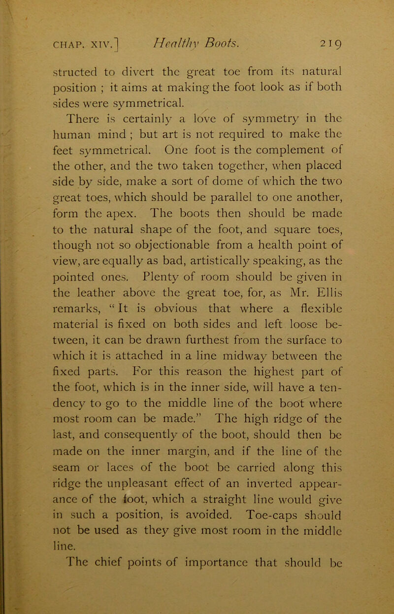 structed to divert the great toe from its natural position ; it aims at making the foot look as if both sides were .symmetrical. There is certainly a love of symmetry in the human mind ; but art is not required to make the feet symmetrical. One foot is the complement of the other, and the two taken together, when placed side by side, make a sort of dome of which the two great toes, which should be parallel to one another, form the apex. The boots then should be made to the natural shape of the foot, and square toes, though not so objectionable from a health point of view, are equally as bad, artistically speaking, as the pointed ones. Plenty of room should be given in the leather above the great toe, for, as Mr. Ellis remarks, “It is obvious that where a flexible material is fixed on both sides and left loose be- tween, it can be drawn furthest from the surface to which it is attached in a line midway between the fixed parts. P'or this reason the highest part of the foot, which is in the inner side, will have a ten- dency to go to the middle line of the boot where most room can be made.” The high ridge of the last, and consequently of the boot, should then be made on the inner margin, and if the line of the seam or laces of the boot be carried along this ridge the unpleasant effect of an inverted appear- ance of the foot, which a straight line would give in such a position, is avoided. Toe-caps should not be used as they give most room in the middle line. The chief points of importance that should be