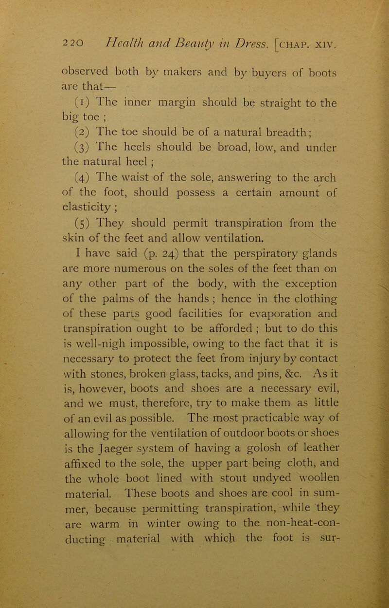 observed both b}^ makers and by buyers of boots are that— (1) The inner margin should be straight to the big toe ; (2) The toe should be of a natural breadth; (3) The heels should be broad, low, and under the natural heel; (4) The waist of the sole, answering to the arch of the foot, should possess a certain amount of elasticity ; (5) They should permit transpiration from the skin of the feet and allow ventilation. I have said (p. 24) that the perspiratory glands are more numerous on the soles of the feet than on any other part of the body, with the exception of the palms of the hands ; hence in the clothing of these parts good facilities for evaporation and transpiration ought to be afforded ; but to do this is well-nigh impossible, owing to the fact that it is necessary to protect the feet from injury by contact with stones, broken glass, tacks, and pins, &c. As it is, however, boots and shoes are a necessary evil, and we must, therefore, try to make them as little of an evil as possible. The most practicable way of allowing for the ventilation of outdoor boots or shoes is the Jaeger system of having a golosh of leather affixed to the sole, the upper part being cloth, and the whole boot lined with stout undyed woollen material. These boots and shoes are cool in sum- mer, because permitting transpiration, while they are warm in winter owing to the non-heat-con- ducting material with which the foot is sur-