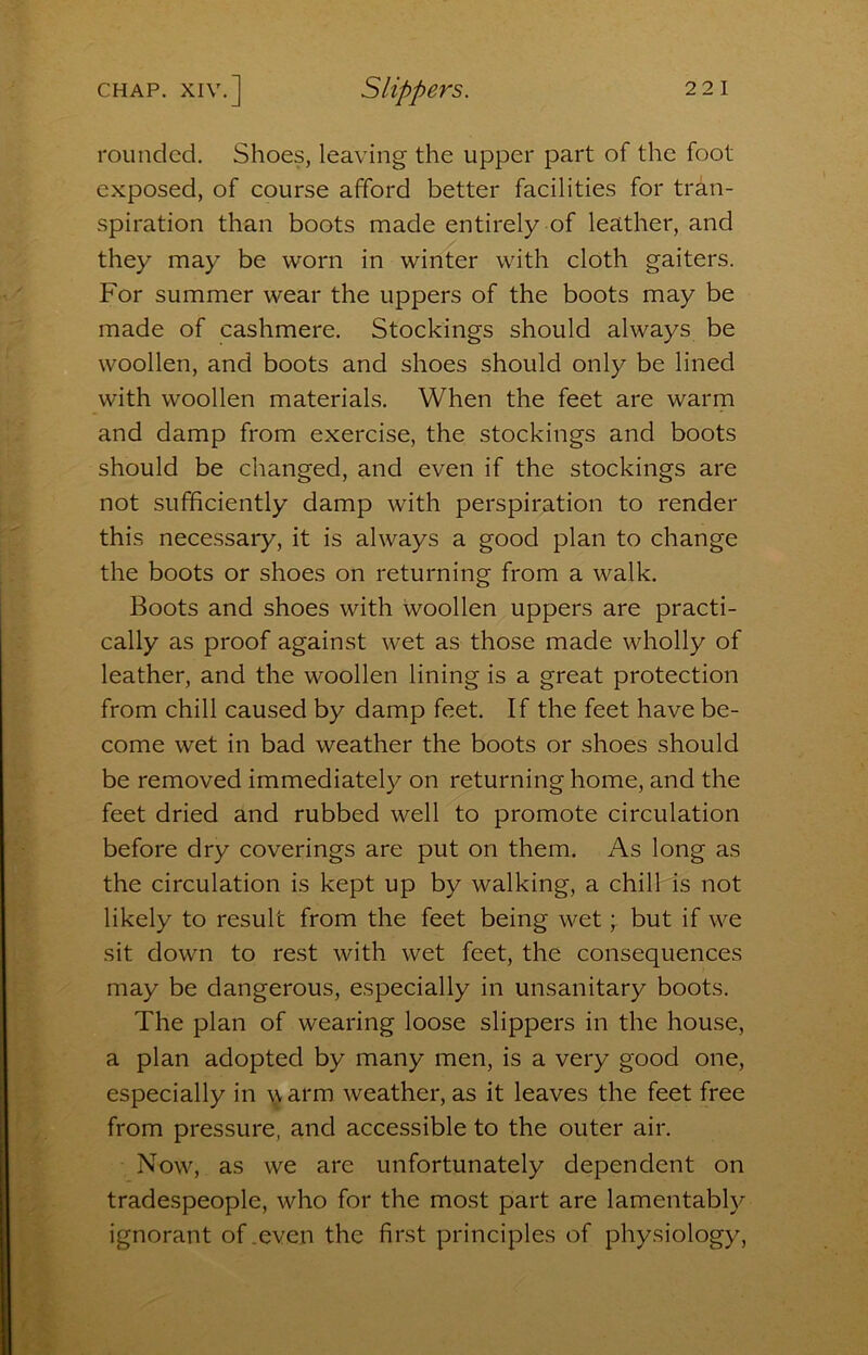 rounded. Shoes, leaving the upper part of the foot exposed, of course afford better facilities for tran- spiration than boots made entirely of leather, and they may be worn in winter with cloth gaiters. For summer wear the uppers of the boots may be made of cashmere. Stockings should always be woollen, and boots and shoes should only be lined with woollen materials. When the feet are warm and damp from exercise, the stockings and boots should be changed, and even if the stockings are not sufficiently damp with perspiration to render this necessary, it is always a good plan to change the boots or shoes on returning from a walk. Boots and shoes with woollen uppers are practi- cally as proof against wet as those made wholly of leather, and the woollen lining is a great protection from chill caused by damp feet. If the feet have be- come wet in bad weather the boots or shoes should be removed immediately on returning home, and the feet dried and rubbed well to promote circulation before dry coverings are put on them. As long as the circulation is kept up by walking, a chill is not likely to result from the feet being wet; but if we sit down to rest with wet feet, the consequences may be dangerous, especially in unsanitary boots. The plan of wearing loose slippers in the house, a plan adopted by many men, is a very good one, especially in i^arm weather, as it leaves the feet free from pressure, and accessible to the outer air. Now, as we are unfortunately dependent on tradespeople, who for the most part are lamentably ignorant of .even the first principles of physiology,