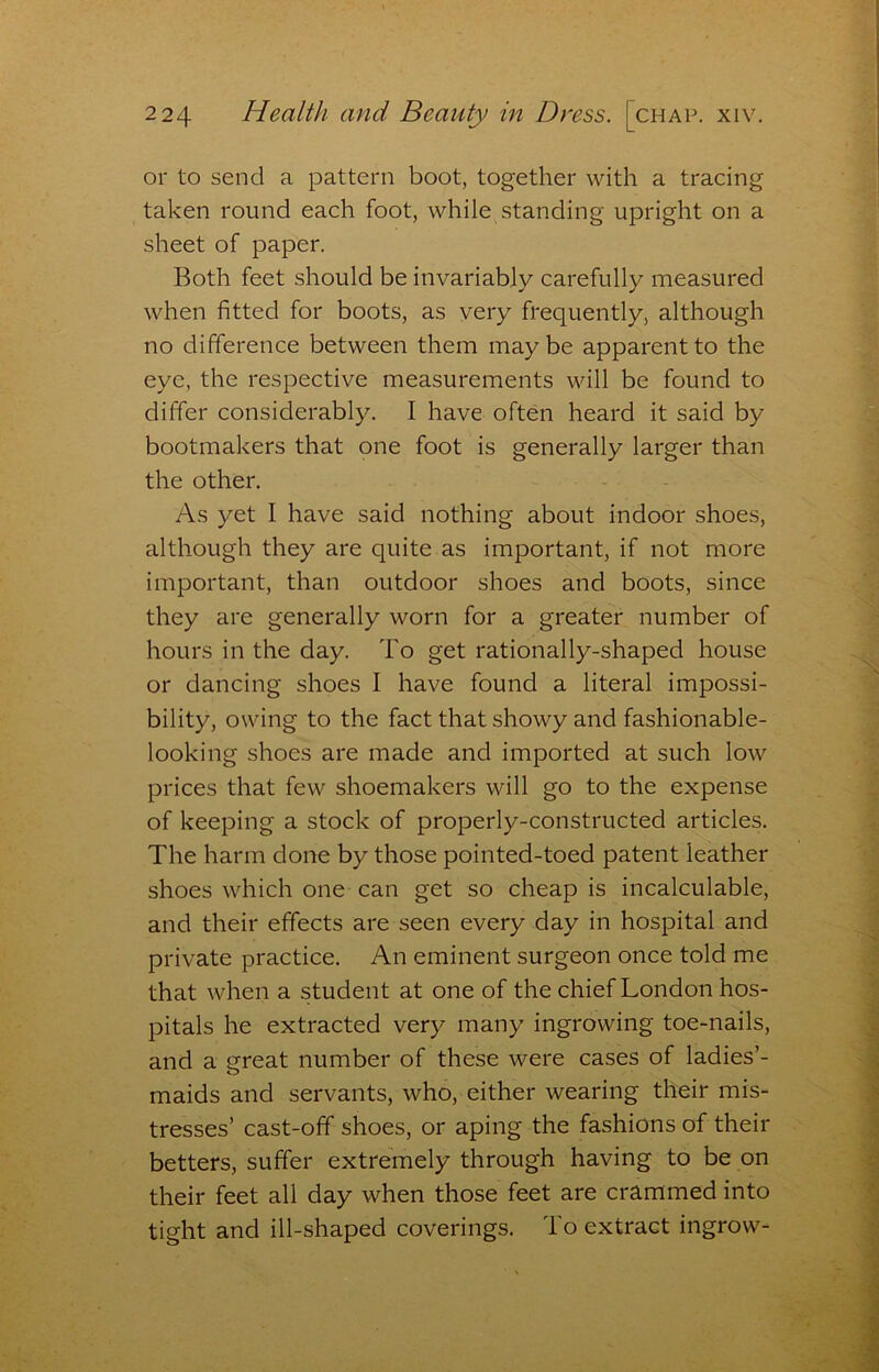 or to send a pattern boot, together with a tracing taken round each foot, while standing upright on a sheet of paper. Both feet should be invariably carefully measured when fitted for boots, as very frequently, although no ciifference between them maybe apparent to the eye, the respective measurements will be found to differ considerably. I have often heard it said by bootmakers that one foot is generally larger than the other. As yet I have said nothing about indoor shoes, although they are quite as important, if not more important, than outdoor shoes and boots, since they are generally worn for a greater number of hours in the day. To get rationally-shaped house or dancing shoes I have found a literal impossi- bility, owing to the fact that showy and fashionable- looking shoes are made and imported at such low prices that few shoemakers will go to the expense of keeping a stock of properly-constructed articles. The harm done by those pointed-toed patent leather shoes which one can get so cheap is incalculable, and their effects are seen every day in hospital and private practice. An eminent surgeon once told me that when a student at one of the chief London hos- pitals he extracted very many ingrowing toe-nails, and a great number of these were cases of ladies’- maids and servants, who, either wearing their mis- tresses’ cast-off shoes, or aping the fashions of their betters, suffer extremely through having to be on their feet all day when those feet are crammed into tight and ill-shaped coverings. To extract ingrow-