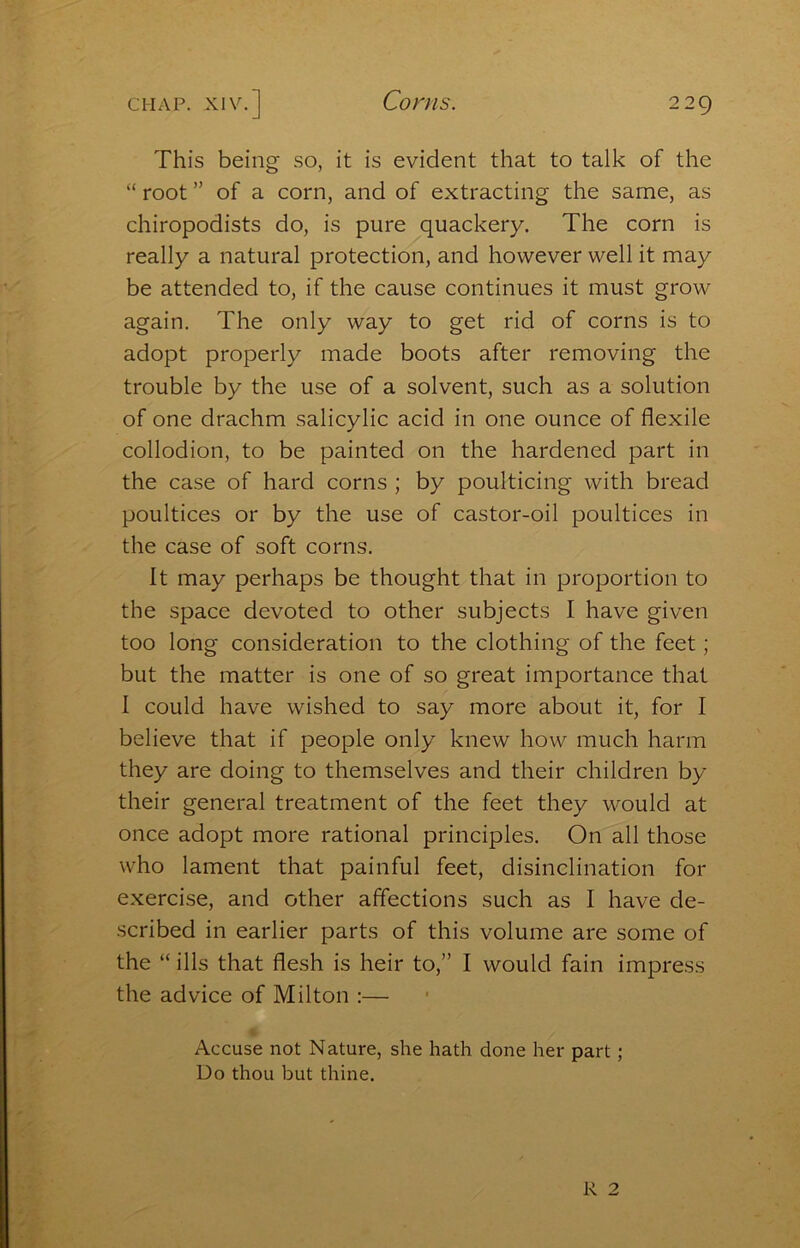 Corns. This being so, it is evident that to talk of the “ root ” of a corn, and of extracting the same, as chiropodists do, is pure quackery. The corn is really a natural protection, and however well it may be attended to, if the cause continues it must grow again. The only way to get rid of corns is to adopt properly made boots after removing the trouble by the use of a solvent, such as a solution of one drachm salicylic acid in one ounce of flexile collodion, to be painted on the hardened part in the case of hard corns ; by poulticing with bread poultices or by the use of castor-oil poultices in the case of soft corns. It may perhaps be thought that in proportion to the space devoted to other subjects I have given too long consideration to the clothing of the feet; but the matter is one of so great importance that I could have wished to say more about it, for I believe that if people only knew how much harm they are doing to themselves and their children by their general treatment of the feet they would at once adopt more rational principles. On all those who lament that painful feet, disinclination for exercise, and other affections such as I have de- scribed in earlier parts of this volume are some of the “ ills that flesh is heir to,” I would fain impress the advice of Milton :— Accuse not Nature, she hath done her part; Do thou but thine. R 2