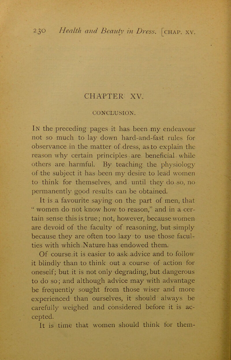 CHAPTER XV. CONCLUSION. In the preceding pages it has been my endeavour not so much to lay down hard-and-fast rules for observance in the matter of dress, as to explain the reason why certain principles are beneficial while others are harmful. By teaching the physiology of the subject it has been my desire to lead women to think for themselves, and until they do so, no permanently good results can be obtained. It is a favourite saying on the part of men, that “ women do not know how to reason,” and in a cer- tain sense this is true; not, however, because women are devoid of the faculty of reasoning, but simply because they are often too lazy to use those facul- ties with which Nature has endowed them. Of course it is easier to ask advice and to follow it blindly than to think out a course of action for oneself; but it is not only degrading, but dangerous to do so; and although advice may with advantage be frequently sought from those wiser and more experienced than ourselves, it should always be carefully weighed and considered before it is ac- cepted. It is time that women should think for them-