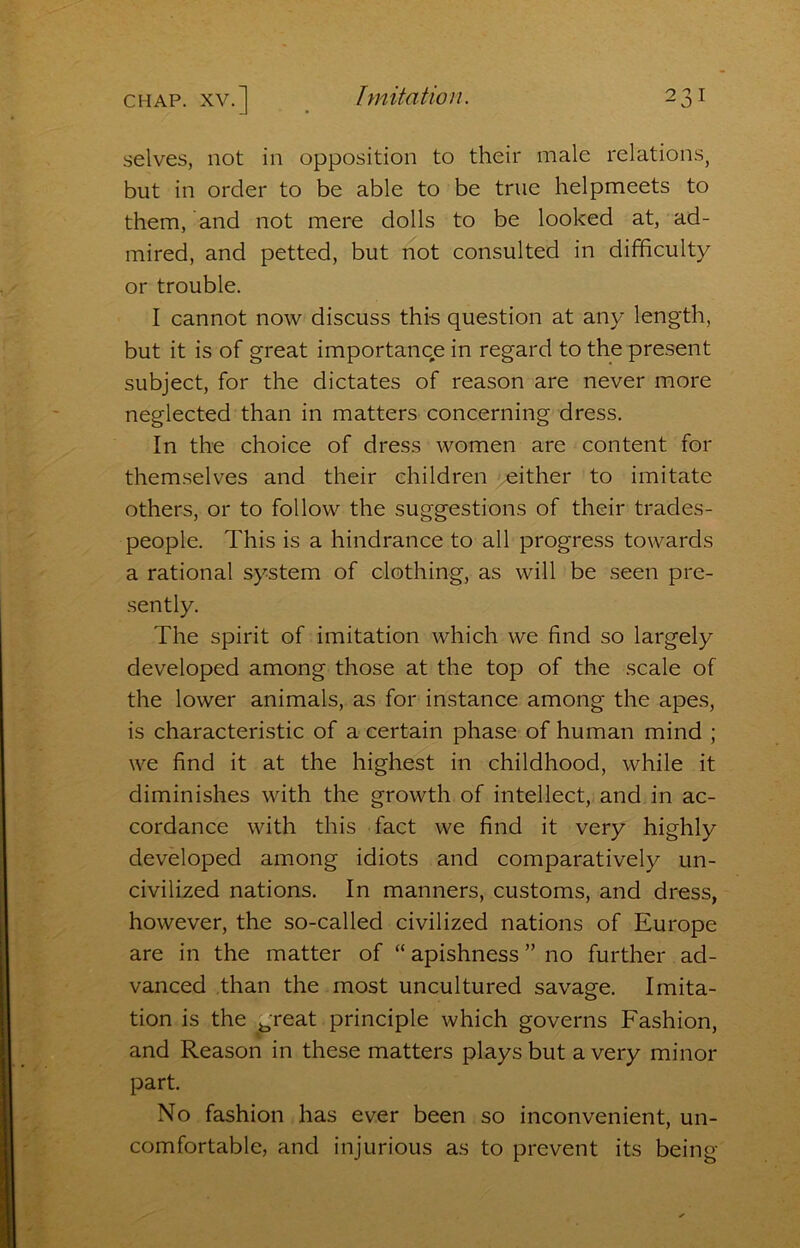 selves, not in opposition to their male relations, but in order to be able to be true helpmeets to them, and not mere dolls to be looked at, ad- mired, and petted, but not consulted in difficulty or trouble. I cannot now discuss thi-s question at any length, but it is of great importance in regard to the present subject, for the dictates of reason are never more neglected than in matters concerning dress. In the choice of dress women are content for themselves and their children either to imitate others, or to follow the suggestions of their trades- people. This is a hindrance to all progress towards a rational system of clothing, as will be seen pre- sently. The spirit of imitation which we find so largely developed among those at the top of the scale of the lower animals, as for instance among the apes, is characteristic of a certain phase of human mind ; we find it at the highest in childhood, while it diminishes with the growth of intellect, and in ac- cordance with this fact we find it very highly developed among idiots and comparatively un- civilized nations. In manners, customs, and dress, however, the so-called civilized nations of Europe are in the matter of “ apishness ” no further ad- vanced than the most uncultured savage. Imita- tion is the great principle which governs Fashion, and Reason in these matters plays but a very minor part. No fashion has ever been so inconvenient, un- comfortable, and injurious as to prevent its being