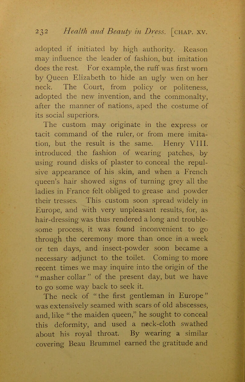 adopted if initiated by high authority. Rea.son may influence the leader of fashion, but imitation does the rest. For example, the ruff was first worn by Queen Elizabeth to hide an ugly wen on her neck. The Court, from policy or politeness, adopted the new invention, and the commonalty, after the manner of nations, aped the costume of its social superiors. The custom may originate in the express or tacit command of the ruler, or from mere imita- tion, but the result is the same. Henry VIII. introduced the fashion of wearing patches, by using round disks of plaster to conceal the repul- sive appearance of his skin, and when a French queen’s hair showed signs of turning grey all the ladies in France felt obliged to grease and powder their tresses. This custom soon spread widely in Europe, and with very unpleasant results, for, as hair-dressing was thus rendered a long and trouble- some process, it was found inconvenient to go through the ceremony more than once in a week or ten days, and insect-powder soon became a necessary adjunct to the toilet. Coming to more recent times we may inquire into the origin of the “ masher collar ” of the present day, but we have to go some way back to seek it. The neck of “the first gentleman in Europe” was extensively seamed with scars of old abscesses, and, like “ the maiden queen,” he sought to conceal this deformity, and used a neck-cloth swathed about his royal throat. By wearing a similar covering Beau Brummel earned the gratitude and