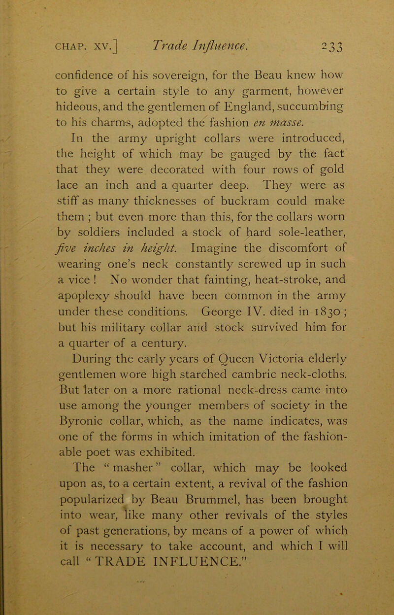 confidence of his sovereign, for the Beau knew how to give a certain style to any garment, however hideous, and the gentlemen of England, succumbing to his charms, adopted the fashion en masse. In the army upright collars were introduced, the height of which may be gauged by the fact that they were decorated with four rows of gold lace an inch and a quarter deep. They were as stiff as many thicknesses of buckram could make them ; but even more than this, for the collars worn by soldiers included a stock of hard sole-leather, five inches in height. Imagine the discomfort of wearing one’s neck constantly screwed up in such a vice ! No wonder that fainting, heat-stroke, and apoplexy should have been common in the army under these conditions. George IV. died in 1830 ; but his military collar and stock survived him for a quarter of a century. During the early years of Queen Victoria elderly gentlemen wore high starched cambric neck-cloths. But later on a more rational neck-dress came into use among the younger members of society in the Byronic collar, which, as the name indicates, was one of the forms in which imitation of the fashion- able poet was exhibited. The “ masher ” collar, which may be looked upon as, to a certain extent, a revival of the fashion popularized by Beau Brummel, has been brought into wear, like many other revivals of the styles of past generations, by means of a power of which it is necessary to take account, and which I will call “TRADE INFLUENCE.”