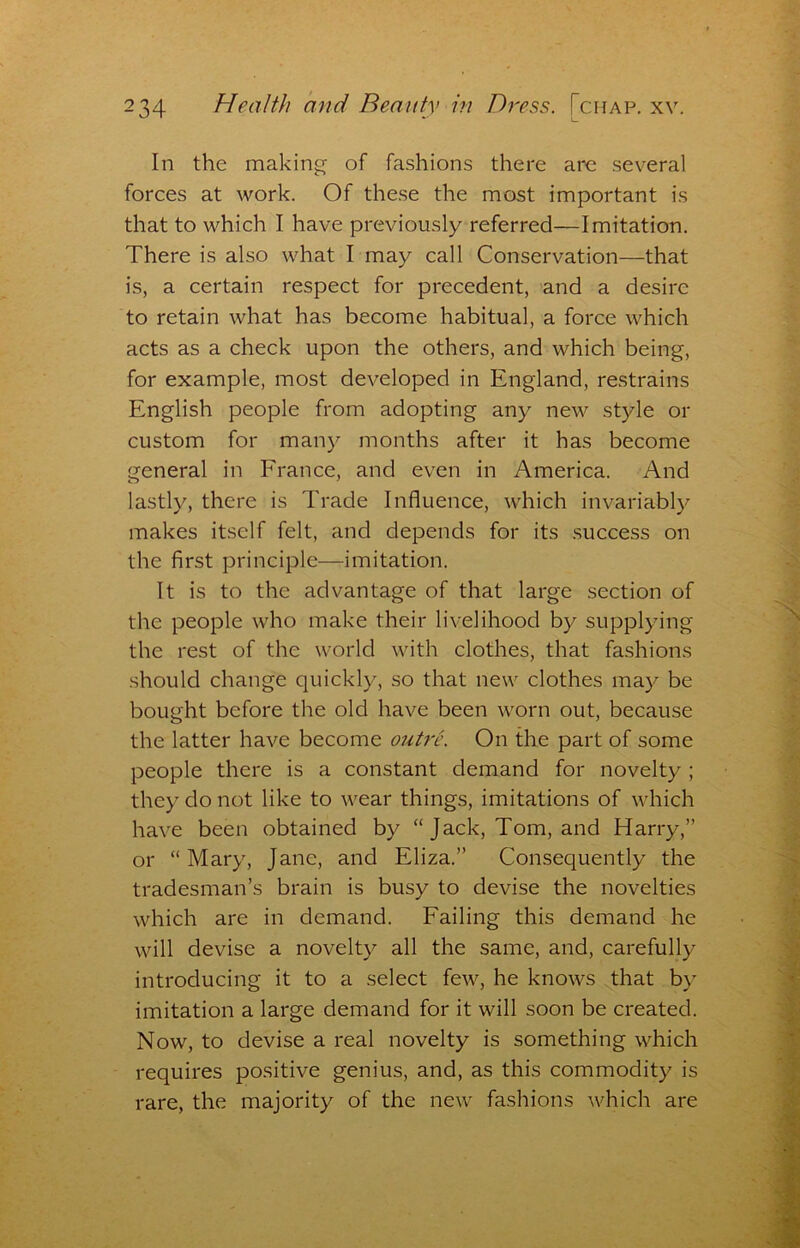 In the making of fashions there are several forces at work. Of these the most important is that to which I have previously referred—Imitation. There is also what I may call Conservation—that is, a certain respect for precedent, and a desire to retain what has become habitual, a force which acts as a check upon the others, and which being, for example, most developed in England, restrains English people from adopting any new style or custom for many months after it has become general in France, and even in America. And lastly, there is Trade Influence, which invariably makes itself felt, and depends for its success on the first principle—imitation. It is to the advantage of that large section of the people who make their livelihood by supplying the rest of the world with clothes, that fashions should change quickly, so that new clothes may be bought before the old have been worn out, because the latter have become outre. On the part of some people there is a constant demand for novelty ; they do not like to wear things, imitations of which have been obtained by “ Jack, Tom, and Harry,” or “Mary, Jane, and Eliza.” Consequently the tradesman’s brain is busy to devise the novelties which are in demand. Failing this demand he will devise a novelty all the same, and, carefully introducing it to a select few, he knows that by imitation a large demand for it will soon be created. Now, to devise a real novelty is something which requires positive genius, and, as this commodity is rare, the majority of the new fashions which are
