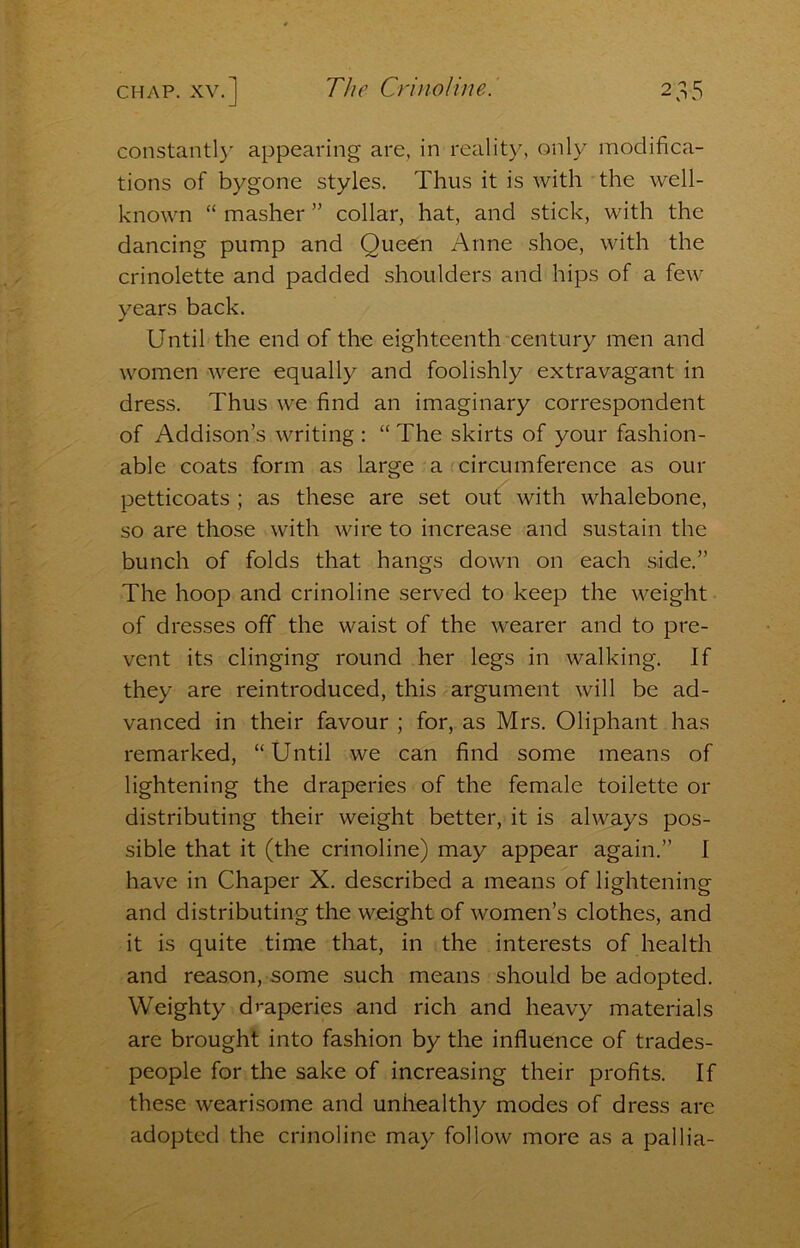 constantly appearing are, in reality, only modifica- tions of bygone styles. Thus it is with the well- known “ masher ” collar, hat, and stick, with the dancing pump and Queen Anne shoe, with the crinolette and padded shoulders and hips of a few years back. Until the end of the eighteenth century men and women were equally and foolishly extravagant in dress. Thus we find an imaginary correspondent of Addison’s writing : “ The skirts of your fashion- able coats form as large a circumference as our petticoats ; as these are set out with whalebone, so are those with wire to increase and sustain the bunch of folds that hangs down on each side.” The hoop and crinoline served to keep the weight of dresses off the waist of the wearer and to pre- vent its clinging round her legs in walking. If they are reintroduced, this argument will be ad- vanced in their favour ; for, as Mrs. Oliphant has remarked, “ Until we can find some means of lightening the draperies of the female toilette or distributing their weight better, it is always pos- sible that it (the crinoline) may appear again.” I have in Chaper X. described a means of lightening and distributing the weight of women’s clothes, and it is quite time that, in the interests of health and reason, some such means should be adopted. Weighty draperies and rich and heavy materials are brought into fashion by the influence of trades- people for the sake of increasing their profits. If these wearisome and unhealthy modes of dress are adopted the crinoline may follow more as a pallia-