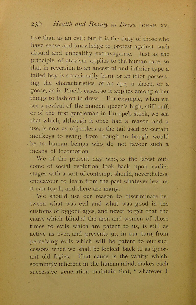 tive than as an evil; but it is the duty of those who liave sense and knowledge to protest against such absurd and unhealthy extravagance. Just as the principle of atavism applies to the human race, so that in reversion to an ancestral and inferior type a tailed boy is occasionally born, or an idiot possess- ing the characteristics of an ape, a sheep, or a goose, as in Pinel’s cases, so it applies among other things to fashion in dress. For example, when we see a revival of the maiden queen’s high, stiff ruff, or of the first gentleman in Europe’s stock, we see that which, although it once had a reason and a use, is now as objectless as the tail used by certain monkeys to swing from bough to bough would be to human beings who do not favour such a means of locomotion. We of the present day who, as the latest out- come of social evolution, look back upon earlier stages with a sort of contempt should, nevertheless, endeavour to learn from the past whatever lessons it can teach, and there are many. We should use our reason to discriminate be- tween what was evil and what was good in the customs of bygone ages, and never forget that the cause which blinded the men and women of those times to evils which are patent to us, is still as active as ever, and prevents us, in our turn, from perceiving evils which will be patent to our suc- cessors when we shall be looked back to as ignor- ant old fogies. That cause is the vanity which, seemingly inherent in the human mind, makes each successive generation maintain that, “ whatever I