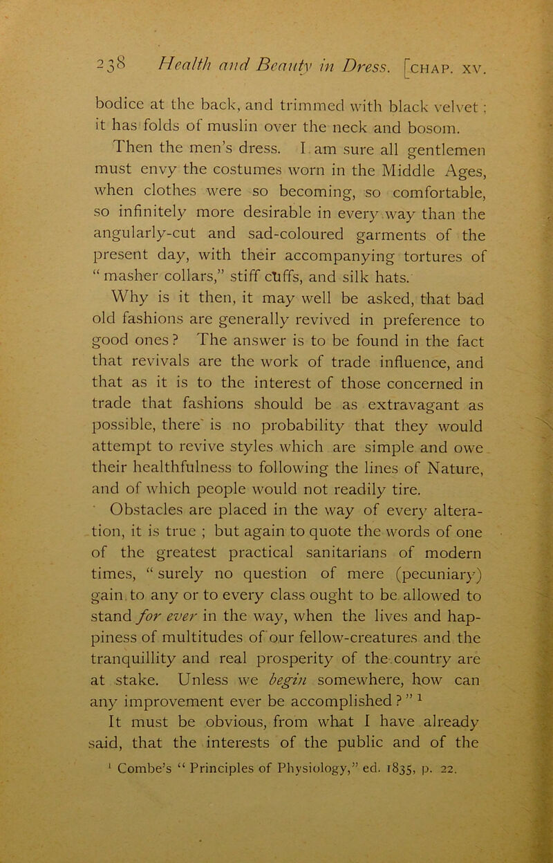 bodice at the back, and trimmed with black velvet ; it has folds of muslin over the neck and bosom. Then the men’s dress. I . am sure all gentlemen must envy the costumes worn in the Middle Ages, when clothes were so becoming, so comfortable, so infinitely more desirable in every way than the angularly-cut and sad-coloured garments of the present day, with their accompanying tortures of “ masher collars,” stiff chffs, and silk hats. Why is it then, it may well be asked, that bad old fashions are generally revived in preference to good ones ? The answer is to be found in the fact that revivals are the work of trade influence, and that as it is to the interest of those concerned in trade that fashions should be as extravagant as possible, there' is no probability that they would attempt to revive styles which are simple and owe their healthfulness to following the lines of Nature, and of which people would not readily tire. Obstacles are placed in the way of every altera- tion, it is true ; but again to quote the words of one of the greatest practical sanitarians of modern times, “ surely no question of mere (pecuniary) gain, to any or to every class ought to be allowed to stand for ever in the way, when the lives and hap- piness of multitudes of our fellow-creatures and the tranquillity and real prosperity of the, country are at stake. Unless we begin somewhere, how can any improvement ever be accomplished ? ” ^ It must be obvious, from what I have already said, that the interests of the public and of the ^ Combe’s “ Principles of Physiology,” ed. 1835, p. 22.