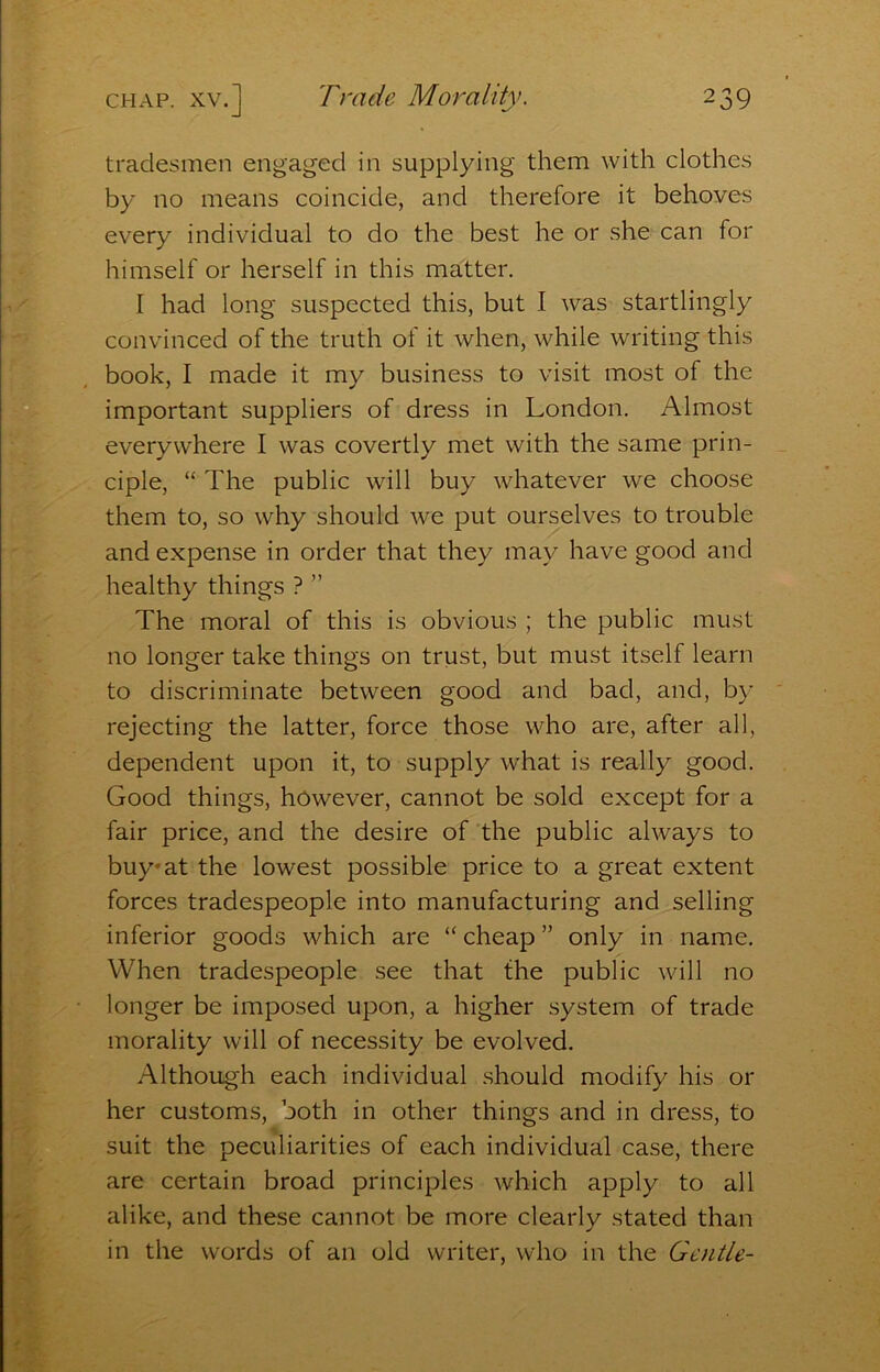 tradesmen engaged in supplying them with clothes by no means coincide, and therefore it behoves every individual to do the best he or she can for himself or herself in this matter. I had long suspected this, but I was startlingly convinced of the truth of it when, while writing this book, I made it my business to visit most of the important suppliers of dress in London. Almost everywhere I was covertly met with the same prin- ciple, “ The public will buy whatever we choose them to, so why should we put ourselves to trouble and expense in order that they may have good and healthy things ? ” The moral of this is obvious ; the public must no longer take things on trust, but must itself learn to discriminate between good and bad, and, by rejecting the latter, force those who are, after all, dependent upon it, to supply what is really good. Good things, however, cannot be sold except for a fair price, and the desire of the public always to buy»at=the lowest possible price to a great extent forces tradespeople into manufacturing and selling inferior goods which are “ cheap ” only in name. When tradespeople, see that the public will no longer be imposed upon, a higher system of trade morality will of necessity be evolved. Although each individual should modify his or her customs, both in other things and in dress, to suit the peciHiarities of each individual case, there are certain broad principles-which apply to all alike, and these cannot-be more clearly stated than in the words of an old writer, who in the Gentle-