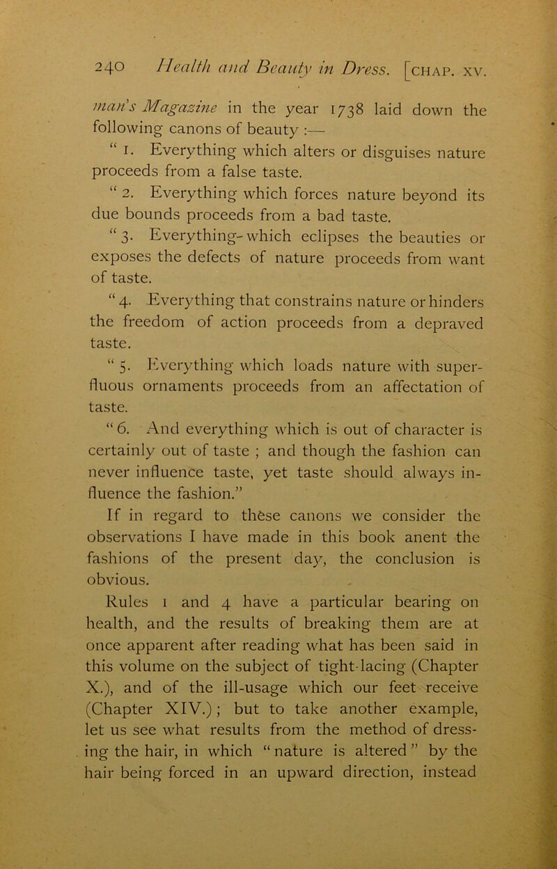 man's Magazine in the year 1738 laid down the following canons of beauty :— “ I. Everything which alters or disguises nature proceeds from a false taste. “ 2. Everything which forces nature beyond its due bounds proceeds from a bad taste. “3. Everything-which eclipses the beauties or exposes the defects of nature proceeds from want of taste. “ 4. Everything that constrains nature or hinders the freedom of action proceeds from a depraved taste. “ 5. Everything which loads nature with super- fluous ornaments proceeds from an affectation of taste. “ 6. And everything which is out of character is certainly out of taste ; and though the fashion can never influence taste, yet taste should always in- fluence the fashion.” If in regard to thfese canons we consider the observations I have made in this book anent the fashions of the present day, the conclusion is obvious. Rules 1 and 4 have a particular bearing on health, and the results of breaking them are at once apparent after reading what has been said in this volume on the subject of tight-lacing (Chapter X.), and of the ill-usage which our feet receive (Chapter XIV.); but to take another example, let us see what results from the method of dress- ing the hair, in which “ nature is altered ” by the hair being forced in an upward direction, instead