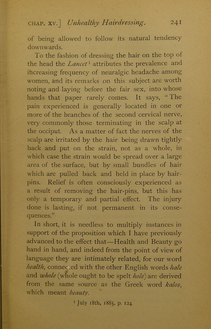 of being allowed to follow its natural tendency downwards. To the fashion of dressing the hair on the top of the head the LanceU attributes the prevalence and ihcreasing frequency of neuralgic headache among women, and its remarks on this subject are worth noting and laying before the fair sex, into whose hands that paper rarely comes. It says, “ The pain experienced is generally located in one or more of the branches of the second cervical nerve, very commonly those terminating in the scalp at the occiput. As a matter of fact the nerves of the scalp are irritated by the hair being drawn tightly back and put on the strain, not as a whole, in which case the strain would be spread over a large area of the surface, but by small bundles of hair which are pulled back and held in place by hair- pins. Relief is often consciously experienced as a result of removing the hair-pins, but this has only a temporary and partial effect. The injury done is lasting, if not permanent in its conse- quences.” In short, it is needless to multiply instances in support of the proposition which I have previously advanced to the effect that—Health and Beauty go hand in hand, and indeed from the point of view of language they are intimately related, for our word health, connecxd with the other English words hale and whole (whole ought to be spelt hole) are derived from the same source as the Greek word kalos, which meant beauty. 1 July i8th, 1885, p. 124.