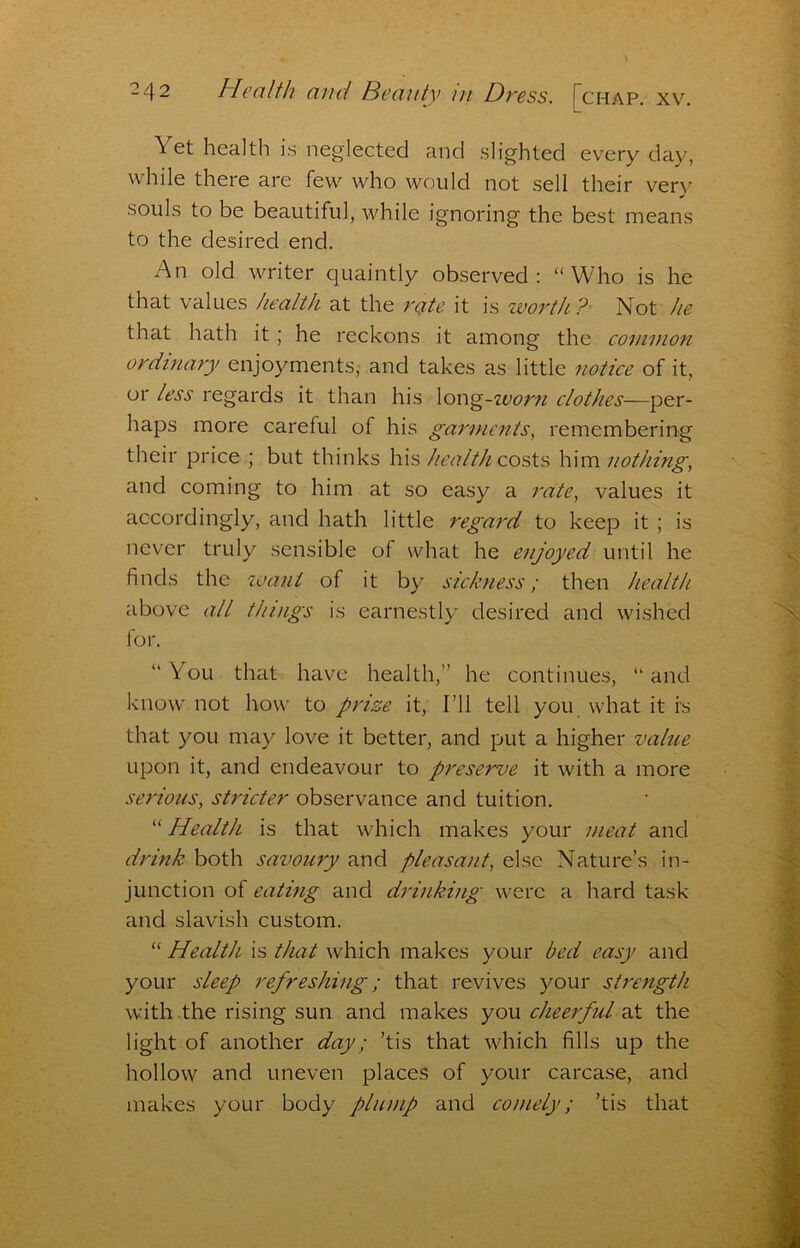 Yet health is neglected and slighted every day, while there are few who would not sell their very souls to be beautiful, while ignoring the best means to the desired end. An old writer quaintly observed: “Who is he that values /lealth at the rate it is worth ? Not he that hath it; he reckons it among the common ordinary enjoyments, and takes as little notice of it, or less regards it than his Xon^-ivorfi clothes—per- haps more careful of his garvients, remembering their price ; but thinks his health cosh's him nothing., and coming to him at so easy a rate, values it accordingly, and hath little regard to keep it; is never truly sensible of what he enjoyed until he finds the waut of it by sickness; then health above all things is earnestly desired and wished for. “ You theit have health,” he continues, “ and know not how to prize it. I’ll tell you what it fs that you may love it better, and put a higher value upon it, and endeavour to preserve it with a more serious, stricter observance and tuition. “ Health is that which makes your meat and drink both savoury and pleasant, else Nature’s in- junction of eating and drinking were a hard task and slavish custom. “ Health is that which makes your bed easy and your sleep refreshing; that revives your strength with the rising sun and makes you cheerful at the light of another day; ’tis that which fills up the hollow and uneven places of your carcase, and makes your body plump and comely; ’tis that