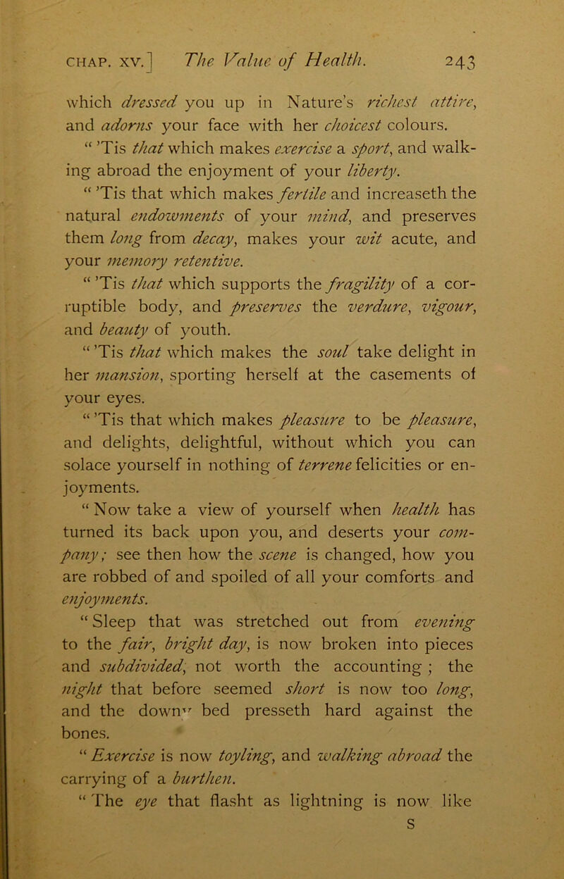 which dressed you up in Nature’s richest attin\ and adorns your face with her choicest colours. “ ’Tis that which makes exercise a sport, and walk- ing abroad the enjoyment of your liberty. “ ’Tis that which makes fertile and increaseth the natural endozvments of your mind, and preserves them long from decay, makes your wit acute, and your memory retentive. “ ’Tis that which supports the fragility of a cor- ruptible body, and preserves the verdure, vigour, and beauty of youth. “ ’Tis that which makes the soul take delight in her mansioji, sporting herself at the casements of your eyes. “ ’Tis that which makes pleasure to be pleasure, and delights, delightful, without which you can solace yourself in nothing of terrene felicities or en- joyments. “Now take a view of yourself when health has turned its back upon you, and deserts your com- pany; see then how the scene is changed, how you are robbed of and spoiled of all your comforts and enjoyments. “ Sleep that was stretched out from eve7iing to the fair, bright day, is now broken into pieces and subdivided, not worth the accounting ; the night that before seemed short is now too long, and the down'”’ bed presseth hard against the bones. ‘ “ Exercise is now toyling, and walking abroad the carrying of a burthen. “ The eye that flasht as lightning is now like S