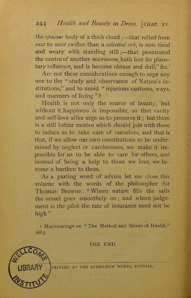 the opacous body of a thick cloud ;—that rolled from east to west swifter than a celestial orb, is now tired and weary with standing still;—that penetrated the centre of another microcos^n, hath lost its plane- tary influence, and is become obtuse and dull,” &c,’ Are not these considerations enough to urge any one to the “ study and observance of Nature’s in- stitutions,” and to avoid “ injurious customs, ways, and manners of living ” ? Health is not only the source of beauty, but without it happiness is impossible, so that vanity and self-love alike urge us to preserve it; but there is a still loftier motive which should join with these to induce us to take care of ourselves, and that is that, if we allow our own constitutions to be under- mined by neglect or carelessness, we make it im- possible for us to be able to care for others, and instead of being a help to those we love, we be- come a burthen to them. As a parting word of advice let me close this volume with the words of the philosopher Sir Thomas Browne: “ Where nature fills the sails the vessel goes smoothely on ; and where judge- ment is the pilot the rate of insurance need not be high ” 1 Maynwaringe on “The Method and Means of Health.” 1683. THE END. PRINTED AT THE ATHEN/EUM WORKS, REDHILL.