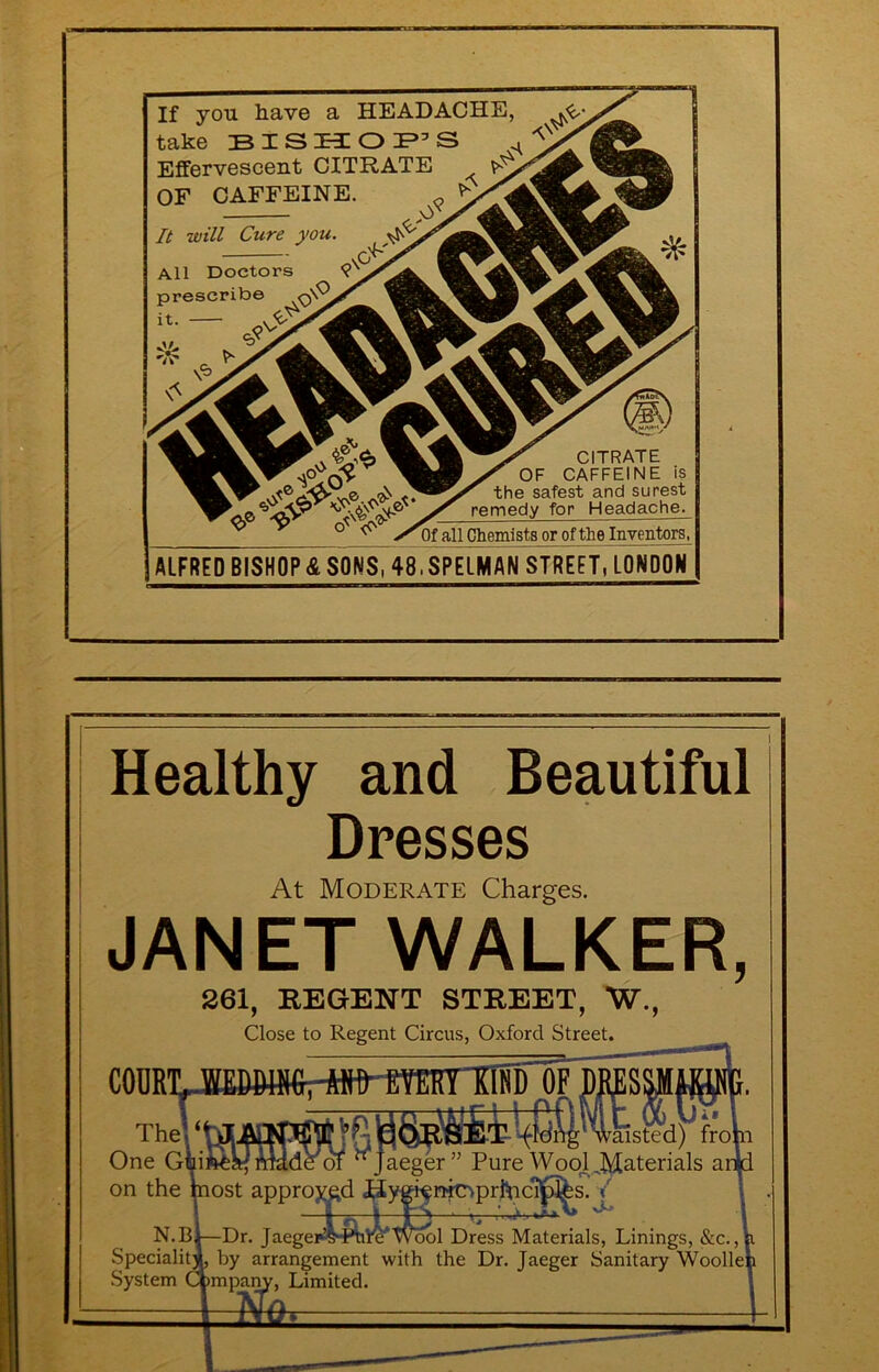 If you have a HEADACHE, take Effervescent CITRATE OF CAFFEINE. It will Cure you All Doctors prescrib© X it. CITRATE OF CAFFEINE is the safest and surest remedy for Headache. Of all Chemists or of the Inventors, ALFRED BISHOP SONS, 48.SPELMAN STREET, LONDON Healthy and Beautiful Dresses At Moderate Charges. JANET WALKER, CODRl 261, REGENT STREET, W., Close to Regent Circus, Oxford Street. !Si Me of Jaeger” Pure WooJ_^Materials ar Thel One Guil on the most appro>^d J^ygi^mc^prl^ci^^^ N.Bl—Dr. Jaegeiw^ml^Wool Dress Materials, Linings, &c., Speciali^ by arrangement with the Dr. Jaeger Sanitary \Voolle| System Cjpmpa^, Limited.