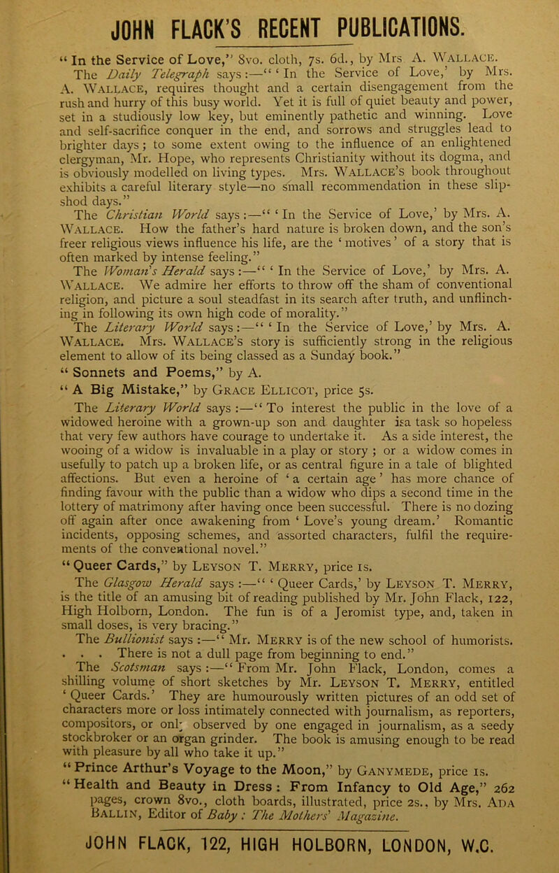 JOHN FLACK’S RECENT PUBLICATIONS. “ In the Service of Love,” 8vo. cloth, 7s. 6d., by Mrs A. Wallace. The Daily Telegraph says:—“‘In the Service of Love,’ by Mrs. A. Wallace, requires thought and a certain disengagement from the rush and hurry of this busy world. Yet it is full of quiet beauty and power, set in a studiously low key, but eminently pathetic and winning. Love and self-sacrifice conquer in the end, and sorrows and struggles lead to brighter days; to some extent owing to the influence of an enlightened clergyman, Mr. Hope, who represents Christianity without its dogma, and is obviously modelled on living types. Mrs. Wallace’s book throughout exhibits a careful literary style—no small recommendation in these slip- shod days.” The Christian World says:—“ ‘In the Service of Love,’ by Mrs. A. Wallace. How the father’s hard nature is broken down, and the son’s freer religious views influence his life, are the ‘ motives ’ of a story that is often marked by intense feeling.” The Woman's Herald says:—“ ‘ In the Service of Love,’ by Mrs. A. Wallace. We admire her efforts to throw off the sham of conventional religion, and picture a soul steadfast in its search after truth, and unflinch- ing in following its own high code of morality.” The Lite7'a7y World says:—“ ‘ In the .Service of Love,’ by Mrs. A. Wallace. Mrs. Wallace’s story is sufficiently strong in the religious element to allow of its being classed as a Sunday book.” “ Sonnets and Poems,” by A. “ A Big Mistake,” by Grace Ellicot, price 5s. The Literary World says :—“To interest the public in the love of a widowed heroine with a grown-up son and. daughter isa task so hopeless that very few authors have courage to undertake it. As a side interest, the wooing of a widow is invaluable in a play or story ; or a widow comes in usefully to patch up a broken life, or as central figure in a tale of blighted affections. But even a heroine of ‘ a certain age ’ has more chance of finding favour with the public than a widow who dips a second time in the lottery of matrimony after having once been successful. There is no dozing off again after once awakening from ‘ Love’s young dream.’ Romantic incidents, opposing schemes, and assorted characters, fulfil the require- ments of the conventional novel.” “ Queer Cards,” by Leyson T. Merry, price is. The Glasgow Herald says :—“ ‘ Queer Cards,’ by Leyson T. Merry, is the title of an amusing bit of reading published by Mr. John Flack, 122, High Holborn, London. The fun is of a Jeromist type, and, taken in small doses, is very bracing.” The Bullionist says :—“ Mr. Merry is of the new school of humorists. . . . There is not a dull page from beginning to end.” The Scotsmafi says :—“ From Mr. John Flack, London, comes a shilling volume of short sketches by Mr. Leyson T. Merry, entitled ‘ Queer Cards.’ They are humourously written pictures of an odd set of characters more or loss intimately connected with journalism, as reporters, compositors, or onk observed by one engaged in journalism, as a seedy stockbroker or an organ grinder. The book is amusing enough to be read with pleasure by all who take it up.” “ Prince Arthur’s Voyage to the Moon,” by Ganymede, price is. “ Health and Beauty in Dress : From Infancy to Old Age,” 262 pages, crown 8vo., cloth boards, illustrated, price 2s., by Mrs. Ada BALLIN, Editor of Baby : The Mothers' Magazine. JOHN FLACK, 122, HIGH HOLBORN, LONDON, W,C.