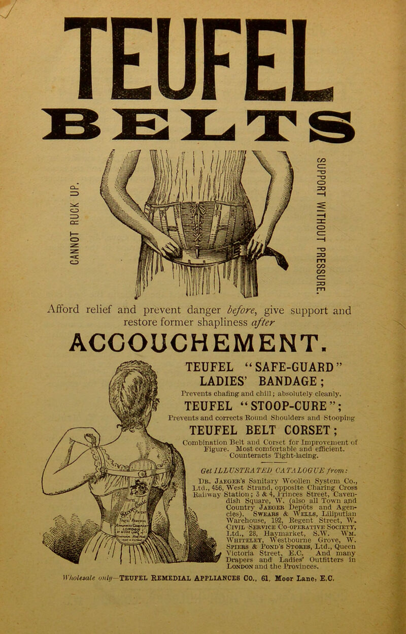 BELTS ACCOUCHEMENT. TEUFEL “SAFE-GUARD” LADIES’ BANDAGE; Prevents chafing and chill; absolutely cleanly. TEUFEL “STOOP-CURE”; Prevents and corrects Bound Shoulders and Stooping TEUFEL BELT CORSET; Combination Belt and Corset for Improvement of Figure. Most comfortable and efficient. Counteracts Tight-lacing. Get ILLVSTRA TED CATALOGUE fropi: 1)R. Jaeger’s Sanitary Woollen System Co., Ltd., <156, West Strand, opposite Chai-ing Cross Kaiiway Station; 3 & 4, Princes Street, Caven- dish Square, W. ^Iso all Town apd Country Jaeger Depots and Agen- cies). Swears & Wells, Liliputian Warehouse, 192, Begent Street, AV. Civil Service Co-operative Society, I.td., 28, Ha\Tnarket, S.AA^. Wm. AVhitelet, Westbourne Grove, W. Spiers & Pond's Stores, Ltd., Queen A'^ictoria Street, E.C. And many Dmpers and Ladies’ Outfitters in London and the Provinces. WUoleiate owfi/—TEUFEL REMEDIAL APPLIANCES CO., 61, Moor Lane, E.C.