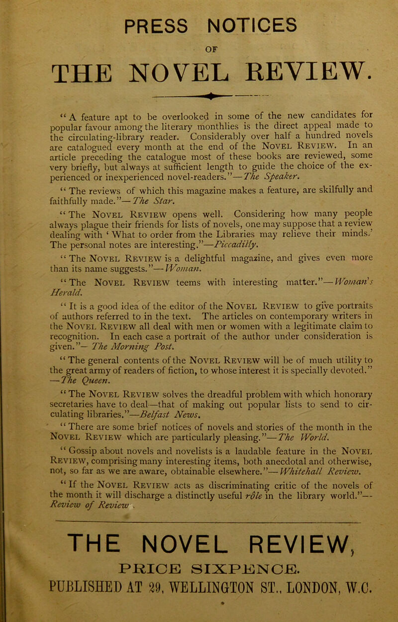 PRESS NOTICES OF THE NOVEL REVIEW. “ A feature apt to be overlooked in some of the new candidates for popular favour among the literary monthlies is the direct appeal made to the circulating-library reader. Considerably over half a hundred novels are catalogued every month at the end of the Novel Review. In an article preceding the catalogue most of these books are reviewed, some very briefly, but always at sufficient length to guide the choice of the ex- perienced or inexperienced novel-readers.”—The Speaker. “ The reviews of which this magazine makes a feature, are skilfully and faithfully made.”—The Star, “ The Novel Review opens well. Considering how many people always plague their friends for lists of novels, one may suppose that a review dealing with ‘ What to order from the Libraries may relieve their minds/ The personal notes are interesting,”—Piccadilly. “ The Novel Review is a delightful magazine, and gives even more than its name suggests.”—IVoman. “The Novel Review teems with interesting matter.”—Womanls Herald. “ It is a good idea of the editor of the Novel Review to give portraits of authors referred to in the text. The articles on contemporary writers in the Novel Review all deal with men or women with a legitimate claim to recognition. In each case a portrait of the author under consideration is given.”— The Morning Post. “ The general contents of the Novel Review will be of much utility to the great army of readers of fiction, to whose interest it is specially devoted,” —The Queen. “The Novel Review solves the dreadful problem with which honorary secretaries have to deal—that of making out popular lists to send to cir- culating libraries.”—Belfast News. “ There are some brief notices of novels and stories of the month in the Novel Review which are particularly pleasing. ”—The World, “ Gossip about novels and novelists is a laudable feature in the Novel Review, comprising many interesting items, both anecdotal and otherwise, not, so far as we are aware, obtainable elsewhere.”—Whitehall Review. “If the Novel Review acts as discriminating critic of the novels of the month it will discharge a distinctly useful role in the library world.”— Review of Review , THE NOVEL REVIEW, PRICE SIXPENCE. PUBLISHED AT 29, WELLINGTON ST., LONDON, W.C.