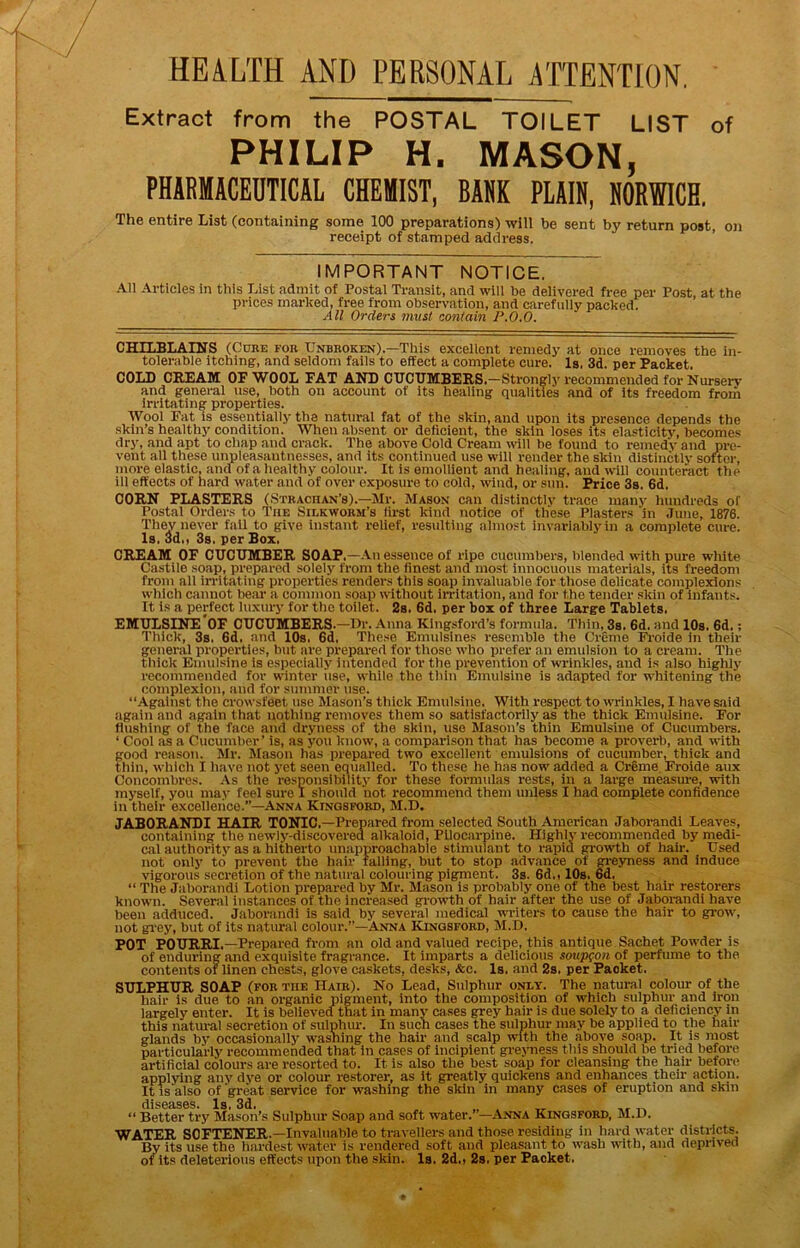 HEALTH AND PERSONAL ATTENTION, Extract from the POSTAL TOILET LIST of PHILIP H. MASON, PHARMACEDTICAL CHEMIST, BARK PLAIN, NORWICH. The entire List (containing some 100 preparations) will be sent by return post, on receipt of stamped address. IMPORTANT NOTICE. All Articles in tiiis List admit of Postal Transit, and will be delivered free per Post, at the prices marked, free from observation, and carefully packed. All Orders must contain P.0.0. CHILBLAimS (Cure for Unbroken).—This excellent remedy at once removes the in- tolerable itching, and seldom falls to effect a complete cure. Is. 3d. per Packet. COLD GHPAm OP WOOL PAT Al^ CDCDMBPltS.—Strongly recommended for Nurserv’ and general use, both on account of its healing qualities and of its freedom from irritating properties. Wool Pat is essentially the natural fat of the skin, and upon its presence depends the skin’s healthy condition. When absent or deficient, the skin loses its elasticity, becomes dry, and apt to cliap and crack. The above Cold Cream mil be found to remedV and pre- vent all these unpleasantnesses, and its continued use wlli render the skin distinctly softer, more elastic, and of a healthy colour. It is emollient and healing, and will counteract the ill effects of hard water and of over exposure to cold, wind, or sun. Price 3s. 6d. CORN PLASTERS (Strachan’b).—-Mr. Mason can distinctly trace many liundreds of Postal Orders to The Silkworm’s fii-st kind notice of these Plasters in .Tune, 1876. They never fail to give instant relief, resuiting almost invariably in a complete cure. Is. 3d,, 3s. per Box. CREAM OP CUCUMBER SOAP.—An essence of ripe cucumbers, blended with pure w'hlte Castile soap, prepared solelj’' from the finest and most innocuous materials, its freedom from all irritating properties renders this soap invaluable for those delicate complexions which cannot bear a common soap without in-itation, and for the tender skin of infants. It is a perfect luxury for the toilet. 2s. 6d. per box of three Large Tablets. EMULSIRE*OP CUCUMBERS.—ITr. Anna Klngsford’s formula. Thin, 3s. 6d. and 10s. 6d.; Thick, 3s. 6d. and 10s. 6d. These Emulsines resemble the Creme Fi-oide in their general properties, but are prepared for those who prefer an emulsion to a cream. The tliick Emulsine is especially intended for the prevention of wrinkles, and is also highly recommended for winter use, while the thin Emulsine is adapted for ivhitening the complexion, and for summer use. “Against the crowsfeet use Mason’s thick Emulsine. With respect to wrinkles, I have said again and again that nothing removes them so satisfactorily as the thick Emulsine. Eor flushing of tlie face and dryness of the skin, use Mason’s thin Emulsine of Cucumbers. ‘ Cool as a Cucumber’ is, as you know, a comparison that has become a proverb, and with good reason. Mr. Mason has prepared two excellent emulsions of cucumber, thick and tliin, whicli I have not yet seen equalled. To these he has now added a Creme. Froide aux Concombros. .\s the responsibility for these formulas rests, in a large measure, with myself, you may feel sure I should not recommend them unless I had complete confidence in their excellerico.”-Anna Kingsford, M.D. JABORANDI HAIR TONIC.-Prepared from selected South American Jaborandi Leaves, containing the newly-discovered alkaloid. Pilocarpine. Highly recommended by medi- cal authority as a hitherto unapproachable stimulant to rapid ^owth of hair. Used not only to prevent the liair falling, but to stop advance of gi'csmess and induce vigorous secretion of the natural colouring pigment. 3s. 6d., lOs. 6d. “ The Jaborandi Lotion prepared by Mr. Mason is probably one of the best hair restorers known. Sever.il instances of the increased gp-owth of hair after the use of Jaboi-andi have been adduced. Jaborandi is said by several medical winters to cause the hair to grow, not gi'ey, but of its natural colour.”—Anna Kjngsford, M.D. POT POURRI.—Prepared from an old and valued recipe, this antique Sachet Powder is of enduring .and exquisite fragrance. It imparts a delicious soup^on of perfume to the contents of linen chests, glove caskets, desks, &c. Is, and 2s. per Packet. SULPHUR SOAP (FOR the Hair). No Lead, Sulphur only. The natural colour of the hair is due to an organic pigment, into the composition of which sulphur and iron largely enter. It is believed that in many cases grey hair is due solely to a deficiency in this natiu-al secretion of sulphur. In such cases the sulphur may be applied to the hair glands by occasionally W'ashing the hair and scalp with the above soap. It is most particularly recommended that in cases of incipient grejmess this should be tried before artificial colours are resorted to. It is also the best soap for cleansing the hair before applying any dye or colour restorer, as it greatly quickens and enhances their action. It IS also of great service for washing the skin in many cases of eruption and skin diseases. Is. 3d. “ Better try Mason’s Sulphur Soap and soft water.’ —Anna Kingsford, M.D. WATER SOFTENER.—Invaluable to travellers and those residing in hard water districts. By its use the hardest water is rendered soft and pleasant to wash with, and deprived of its deleterious effects upon the skin. Is, 2d.i 2s. per Packet,