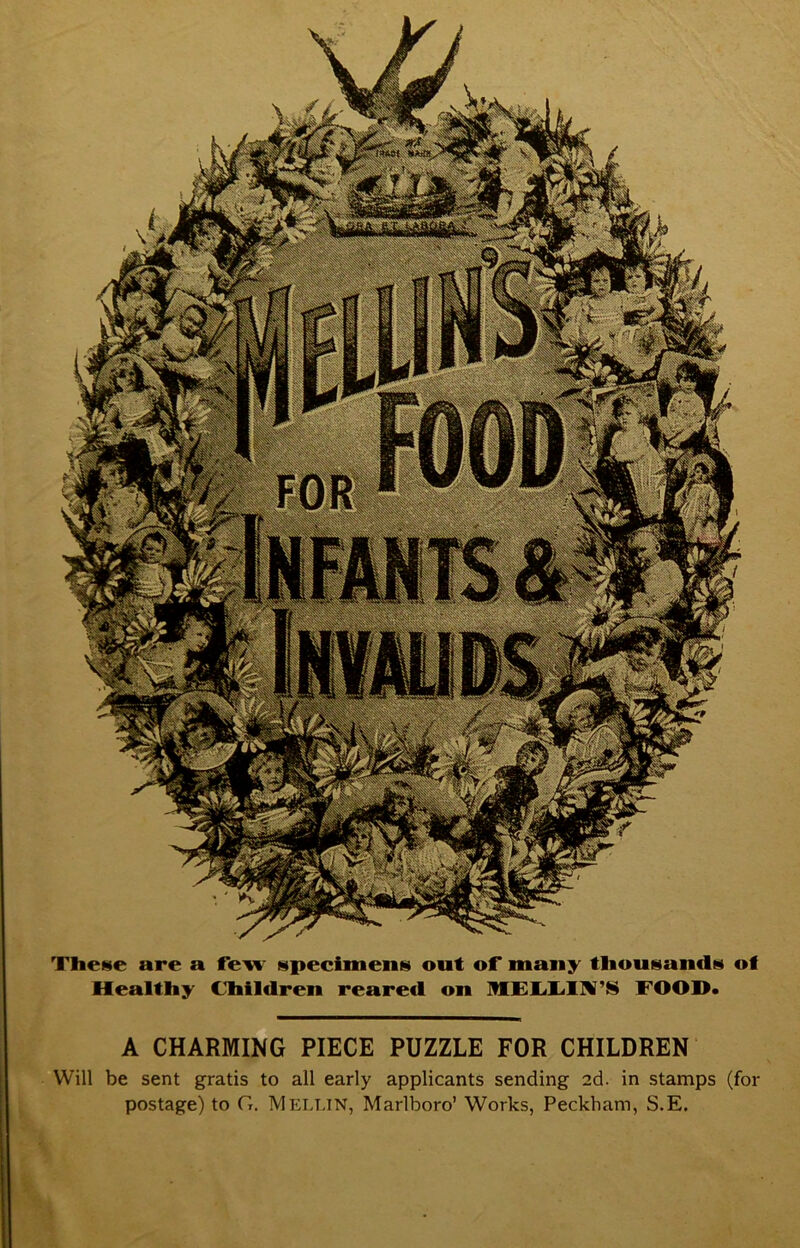 TheHe are a fe^ sipeciineiiH out of many tliousiandM of Healthy Children reared on MElidlV’N FOOD* A CHARMING PIECE PUZZLE FOR CHILDREN Will be sent gratis to all early applicants sending 2d. in stamps (for postage) to G, Mellin, Marlboro’ Works, Peckham, S.E.