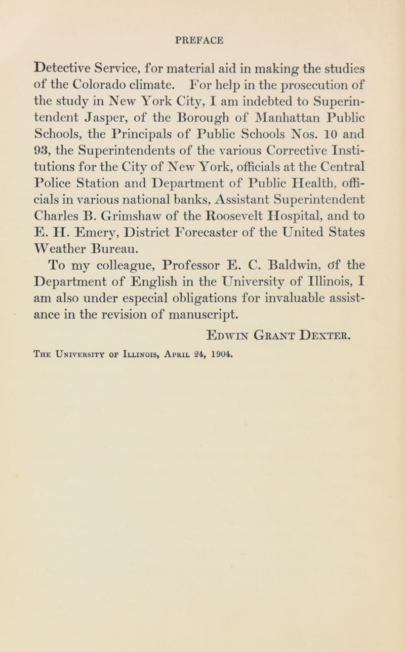 PREFACE Detective Service, for material aid in making the studies of the Colorado climate. For help in the prosecution of the study in New York City, I am indebted to Superin- tendent Jasper, of the Borough of Manhattan Public Schools, the Principals of Public Schools Nos. 10 and 93, the Superintendents of the various Corrective Insti- tutions for the City of New York, officials at the Central Police Station and Department of Public Health, offi- cials in various national banks. Assistant Superintendent Charles B. Grimshaw of the Roosevelt Hospital, and to E. H. Emery, District Forecaster of the United States Weather Bureau. To my colleague. Professor E. C. Baldwin, Of the Department of English in the University of Illinois, I am also under especial obligations for invaluable assist- ance in the revision of manuscript. Edwin Grant Dexter. The University of Illinois, April 24, 1904.