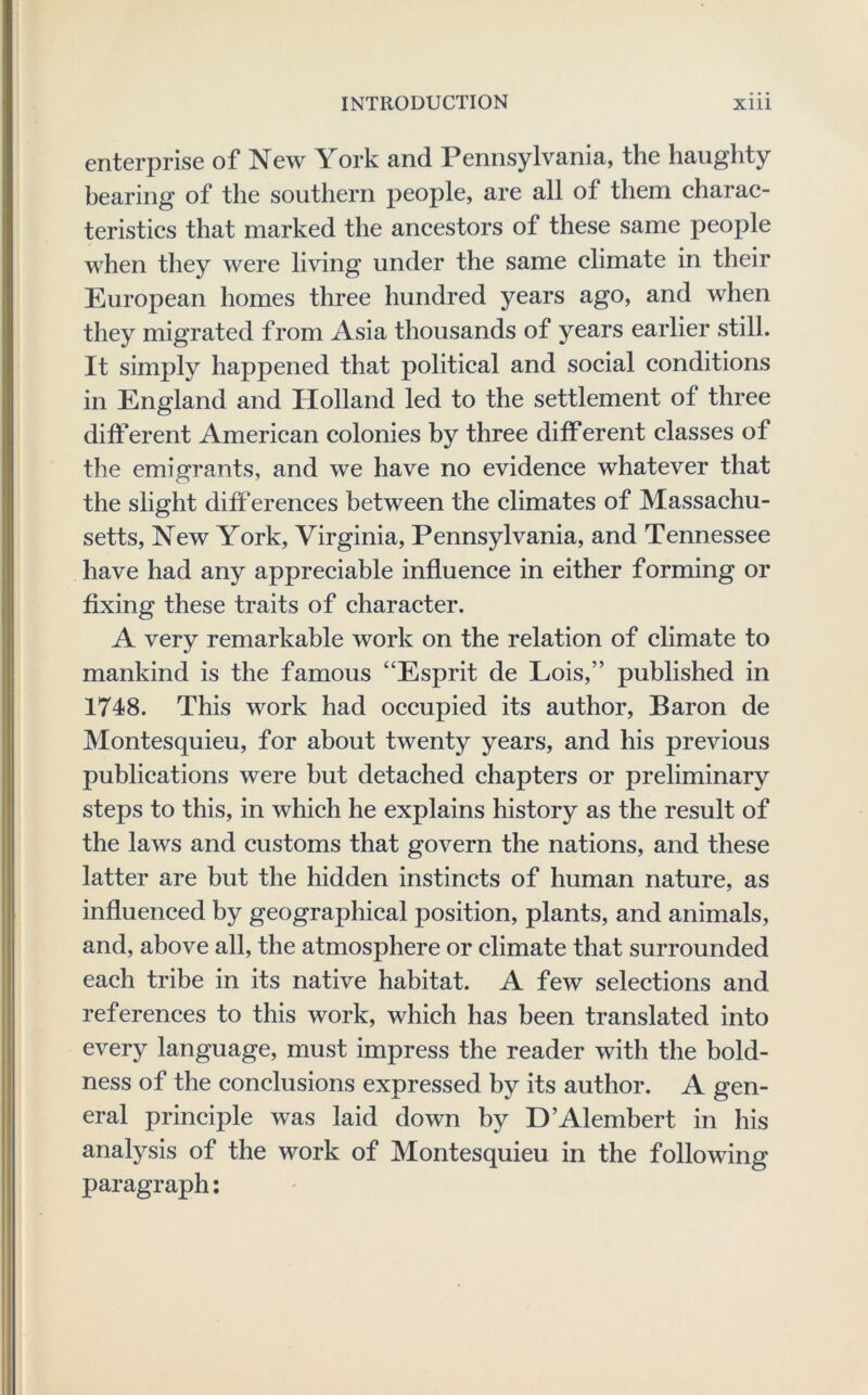 enterprise of New York and Pennsylvania, the haughty bearing of the southern people, are all of them charac- teristics that marked the ancestors of these same people when they were living under the same climate in their European homes three hundred years ago, and when they migrated from Asia thousands of years earlier still. It simply happened that political and social conditions in England and Holland led to the settlement of three different American colonies by three different classes of the emigrants, and we have no evidence whatever that the slight diff erences between the climates of Massachu- setts, New York, Virginia, Pennsylvania, and Tennessee have had any appreciable influence in either forming or fixing these traits of character. A very remarkable work on the relation of climate to mankind is the famous “Esprit de Lois,” published in 1748. This work had occupied its author, Baron de Montesquieu, for about twenty years, and his previous publications were but detached chapters or preliminary steps to this, in which he explains history as the result of the laws and customs that govern the nations, and these latter are but the hidden instincts of human nature, as influenced by geographical position, plants, and animals, and, above all, the atmosphere or climate that surrounded each tribe in its native habitat. A few selections and references to this work, which has been translated into every language, must impress the reader with the bold- ness of the conclusions expressed by its author. A gen- eral principle was laid down by D’Alembert in his analysis of the work of Montesquieu in the following paragraph;