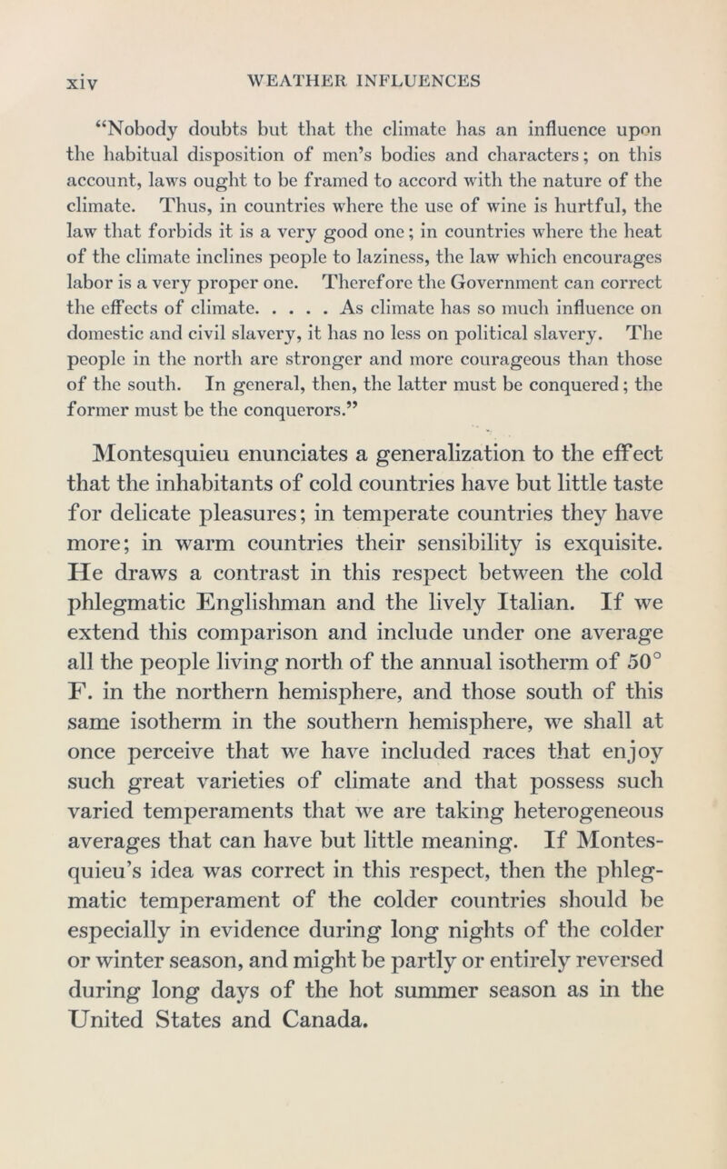 “Nobody doubts but that the climate has an influence upon the habitual disposition of men’s bodies and characters; on this account, laws ought to be framed to accord with the nature of the climate. Thus, in countries where the use of wine is hurtful, the law that forbids it is a very good one; in countries where the heat of the climate inclines people to laziness, the law which encourages labor is a very proper one. Therefore the Government can correct the effects of climate As climate has so much influence on domestic and civil slavery, it has no less on political slavery. The people in the north are stronger and more courageous than those of the south. In general, then, the latter must be conquered; the former must be the conquerors.” Montesquieu enunciates a generalization to the effect that the inhabitants of cold countries have but little taste for delicate pleasures; in temperate countries they have more; in warm countries their sensibility is exquisite. He draws a contrast in this respect between the cold phlegmatic Englishman and the lively Italian. If we extend this comparison and include under one average all the people living north of the annual isotherm of 50° F. in the northern hemisphere, and those south of this same isotherm in the southern hemisphere, we shall at once perceive that we have included races that enjoy such great varieties of climate and that possess such varied temperaments that we are taking heterogeneous averages that can have but little meaning. If Montes- quieu’s idea was correct in this respect, then the phleg- matic temperament of the colder countries should be especially in evidence during long nights of the colder or winter season, and might be partly or entirely reversed during long days of the hot summer season as in the United States and Canada.