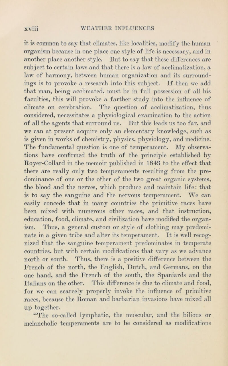 it is common to say that climates, like localities, modify the human organism because in one place one style of life is necessary, and in another place another style. But to say that these differences are subject to certain laws and that there is a law of acclimatization, a law of harmony, between human organization and its surround- ings is to provoke a research into this subject. If then we add that man, being acclimated, must be in full possession of all his faculties, this will provoke a farther study into the influence of climate on cerebration. The question of acclimatization, thus considered, necessitates a physiological examination to the action of all the agents that surround us. But this leads us too far, and we can at present acquire only an elementary knowledge, such as is given in works of chemistry, physics, physiology, and medicine. The fundamental question is one of temperament. My observa- tions have confirmed the truth of the principle established by Royer-Collard in the memoir published in 1843 to the effect that there are really only two temperaments resulting from the pre- dominance of one or the other of the two great organic systems, the blood and the nerves, which produce and maintain life: that is to say the sanguine and the nervous temperament. We can easily concede that in many countries the primitive races have been mixed with numerous other races, and that instruction, education, food, climate, and civilization have modified the organ- ism. Thus, a general custom or style of clothing may predomi- nate in a given tribe and alter its temperament. It is well recog- nized that the sanguine temperament predominates in temperate countries, but with certain modifications that vary as we advance north or south. Thus, there is a positive difference between the French of the north, the English, Dutch, and Germans, on the one hand, and the French of the south, the Spaniards and the Italians on the other. This difference is due to climate and food, for we can scarcely properly invoke the influence of primitive races, because the Roman and barbarian invasions have mixed all up together. “The so-called lymphatic, the muscular, and the bilious or melancholic temperaments are to be considered as modifications