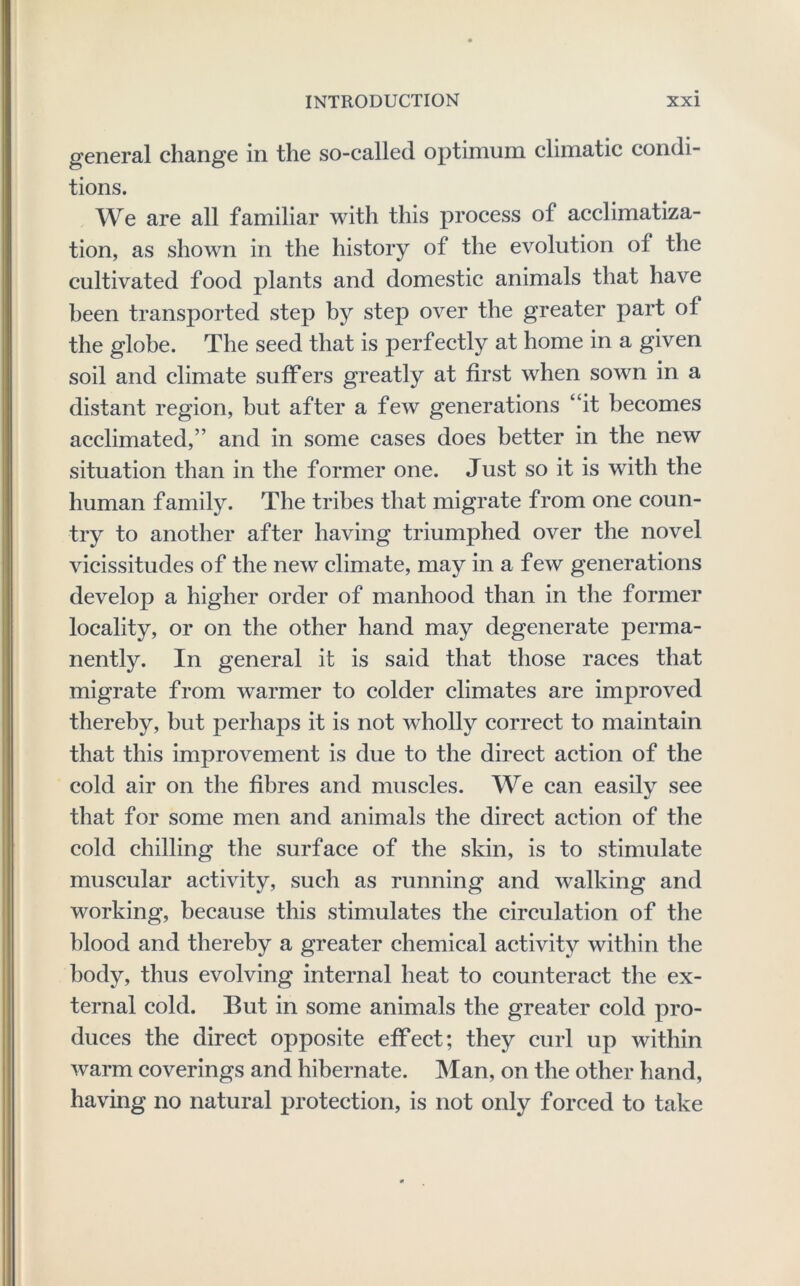 general change in the so-called optimum climatic condi- tions. We are all familiar with this process of acclimatiza- tion, as shown in the history of the evolution of the cultivated food plants and domestic animals that have been transported step by step over the greater part of the globe. The seed that is perfectly at home in a given soil and climate suffers greatly at first when sown in a distant region, but after a few generations “it becomes acclimated,” and in some cases does better in the new situation than in the former one. Just so it is with the human family. The tribes that migrate from one coun- try to another after having triumphed over the novel vicissitudes of the new climate, may in a few generations develop a higher order of manhood than in the former locality, or on the other hand may degenerate perma- nently. In general it is said that those races that migrate from warmer to colder climates are improved thereby, but perhaps it is not wholly correct to maintain that this improvement is due to the direct action of the cold air on the fibres and muscles. We can easily see that for some men and animals the direct action of the cold chilling the surface of the skin, is to stimulate muscular activity, such as running and walking and working, because this stimulates the circulation of the blood and thereby a greater chemical activity within the body, thus evolving internal heat to counteract the ex- ternal cold. But in some animals the greater cold pro- duces the direct opposite effect; they curl up within warm coverings and hibernate. Man, on the other hand, having no natural protection, is not only forced to take