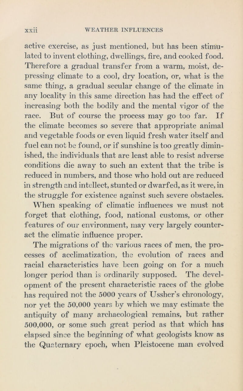 active exercise, as just mentioned, but has been stimu- lated to invent clothing, dwellings, fire, and cooked food. Therefore a gradual transfer from a warm, moist, de- pressing climate to a cool, dry location, or, what is the same thing, a gradual secular change of the climate in any locality in this same direction has had the effect of increasing both the bodily and the mental vigor of the race. But of course the process may go too far. If the climate becomes so severe that appropriate animal and vegetable foods or even liquid fresh water itself and fuel can not he found, or if sunshine is too greatly dimin- ished, the individuals that are least able to resist adverse conditions die away to such an extent that the tribe is reduced in numbers, and those who hold out are reduced in strength and intellect, stunted or dwarfed, as it were, in the struggle for existence against such severe obstacles. When speaking of climatic influences we must not forget that clothing, food, national customs, or other features of our environment, may very largely counter- act the climatie influence proper. The migrations of the various raees of men, the pro- cesses of acclimatization, the evolution of races and racial characteristics have been going on for a much longer period than is ordinarily supposed. The devel- opment of the present characteristic races of the globe has required not the 5000 years of Ussher’s chronology, nor yet the 50,000 years by which we may estimate the antiquity of many archaeological remains, but rather 500,000, or some such great period as that which has elapsed since the beginning of what geologists know as the Quaternary epoch, when Pleistocene man evolved