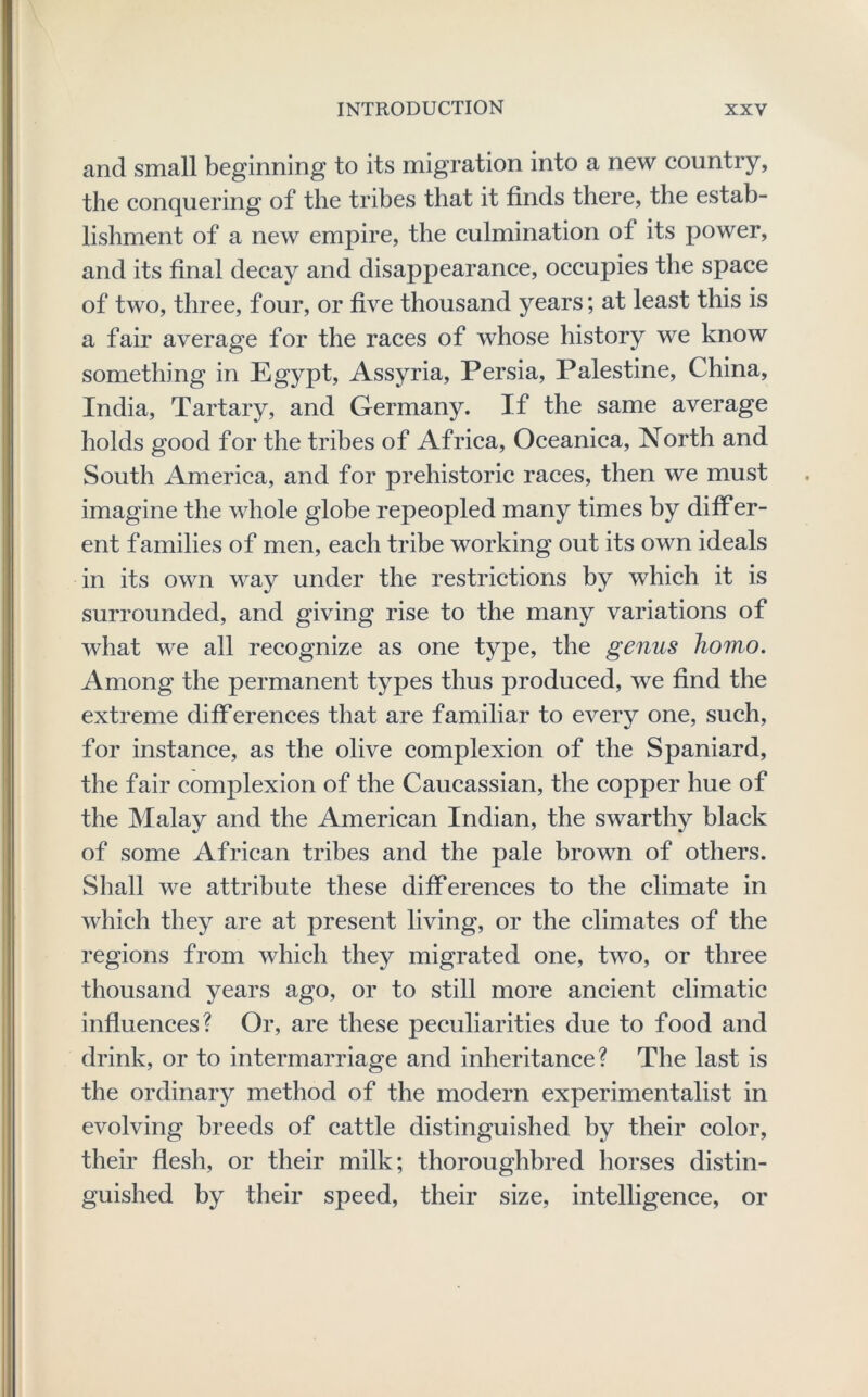 and small beginning to its migration into a new country, the conquering of the tribes that it finds there, the estab- lishment of a new empire, the culmination of its power, and its final deeay and disappearance, occupies the space of two, three, four, or five thousand years; at least this is a fair average for the races of whose history we know something in Egypt, Assyria, Persia, Palestine, China, India, Tartary, and Germany. If the same average holds good for the tribes of Africa, Oceanica, North and South America, and for prehistoric races, then we must imagine the whole globe repeopled many times by differ- ent families of men, each tribe working out its own ideals in its own way under the restrictions by which it is surrounded, and giving rise to the many variations of what we all recognize as one type, the genus homo. Among the permanent types thus produced, we find the extreme differences that are familiar to every one, such, for instance, as the olive complexion of the Spaniard, the fair complexion of the Caucassian, the copper hue of the Malay and the American Indian, the swarthy black of some African tribes and the pale brown of others. Shall we attribute these differences to the climate in which they are at present living, or the climates of the regions from which they migrated one, two, or three thousand years ago, or to still more ancient climatic influences? Or, are these peculiarities due to food and drink, or to intermarriage and inheritance? The last is the ordinary method of the modern experimentalist in evolving breeds of cattle distinguished by their color, their flesh, or their milk; thoroughbred horses distin- guished by their speed, their size, intelligence, or