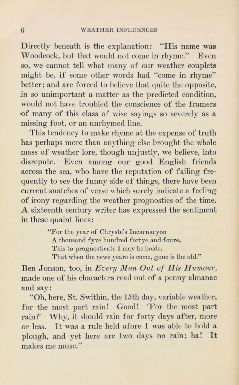 Directly beneath is the explanation: “His name was Woodcock, but that would not come in rhyme.” Even so, we cannot tell what many of our weather couplets might be, if some other words had “come in rhyme” better; and are forced to believe that quite the opposite, in so unimportant a matter as the predicted condition, would not have troubled the conscience of the framers of many of this class of wise sayings so severely as a missing foot, or an unrhymed line. This tendency to make rhyme at the expense of truth has perhaps more than anything else brought the whole mass of weather lore, though unjustly, we believe, into disrepute. Even among our good English friends across the sea, who have the reputation of failing fre- quently to see the funny side of things, there have been current snatches of verse which surely indicate a feeling of irony regarding the weather prognostics of the time. A sixteenth century writer has expressed the sentiment in these quaint lines: “For the year of Chryste’s Incarnacyon A thousand fyve hundred fortye and foure. This to prognosticate I may be bolde. That when the newe yeare is come, gone is the old.” Ben Jonson, too, in Every Man Out of His Humour, made one of his characters read out of a penny almanac and say: “Oh, here, St. Swithin, the 15th day, variable weather, for the most part rain! Good! ‘For the most part rain?’ Why, it should rain for forty days after, more or less. It was a rule held afore I was able to hold a plough, and yet here are two days no rain; ha! It makes me muse.”