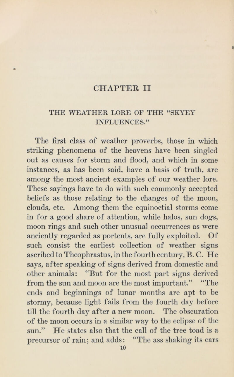 » CHAPTER II THE WEATHER LORE OF THE “SKYEY INFLUENCES.” The first class of weather proverbs, those in which striking phenomena of the heavens have been singled out as causes for storm and flood, and which in some instances, as has been said, have a basis of truth, are among the most ancient examples of our weather lore. These sayings have to do with such commonly accepted beliefs as those relating to the changes of the moon, clouds, etc. Among them the equinoctial storms come in for a good share of attention, while halos, sun dogs, moon rings and such other unusual occurrences as were anciently regarded as portents, are fully exploited. Of such consist the earliest collection of weather signs ascribed to Theophrastus, in the fourth century, B. C. He says, after speaking of signs derived from domestic and other animals: “But for the most part signs derived from the sun and moon are the most important.” “The ends and beginnings of lunar months are apt to be stormy, because light fails from the fourth day before till the fourth day after a new moon. The obscuration of the moon occurs in a similar way to the eclipse of the sun.” He states also that the call of the tree toad is a precursor of rain; and adds: “The ass shaking its ears