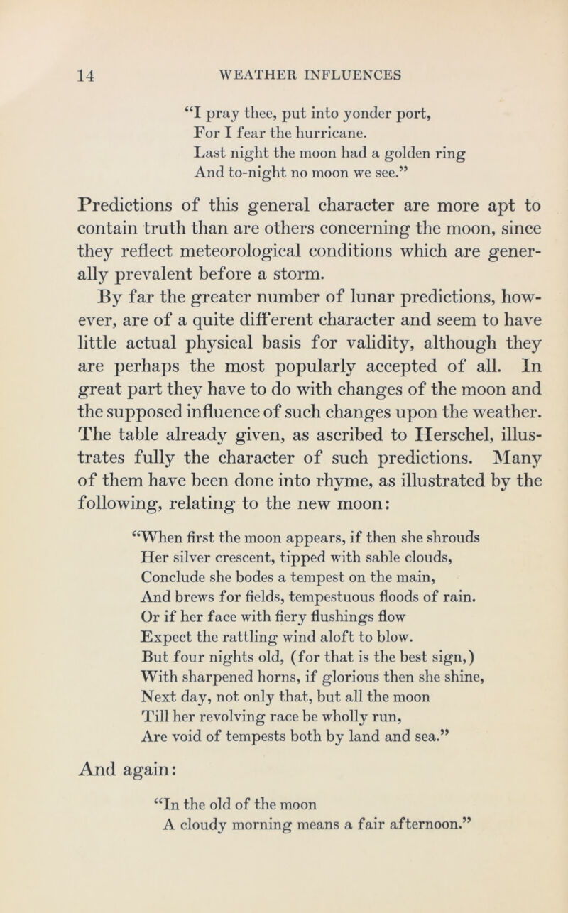 “I pray thee, put into yonder port, For I fear the hurricane. Last night the moon had a golden ring And to-night no moon we see.” Predictions of this general character are more apt to contain truth than are others concerning the moon, since they reflect meteorological conditions which are gener- ally prevalent before a storm. By far the greater number of lunar predictions, how- ever, are of a quite difl*erent character and seem to have little actual physical basis for validity, although they are perhaps the most popularly accepted of all. In great part they have to do with changes of the moon and the supposed influence of such changes upon the weather. The table already given, as ascribed to Herschel, illus- trates fully the character of such predictions. Many of them have been done into rhyme, as illustrated by the following, relating to the new moon: “When first the moon appears, if then she shrouds Her silver crescent, tipped with sable clouds. Conclude she bodes a tempest on the main. And brews for fields, tempestuous floods of rain. Or if her face with fiery flushings flow Expect the rattling wind aloft to blow. But four nights old, (for that is the best sign,) With sharpened horns, if glorious then she shine. Next day, not only that, but all the moon Till her revolving race be wholly run. Are void of tempests both by land and sea.” And again: “In the old of the moon A cloudy morning means a fair afternoon.”