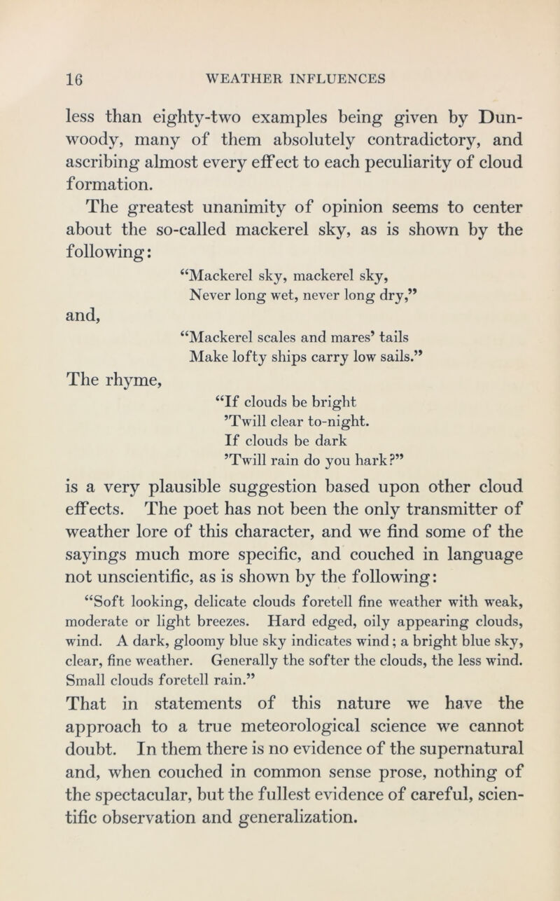 less than eighty-two examples being given by Dun- woody, many of them absolutely contradietory, and aseribing almost every eff ect to each peculiarity of cloud f ormation. The greatest unanimity of opinion seems to center about the so-called mackerel sky, as is shown by the following; “Mackerel sky, mackerel sky, Never long wet, never long dry,” and, “Mackerel scales and mares’ tails Make lofty ships carry low sails.” The rhyme, “If clouds be bright ’Twill clear to-night. If clouds be dark ’Twill rain do you hark ?” is a very plausible suggestion based upon other cloud effects. The poet has not been the only transmitter of weather lore of this character, and we find some of the sayings much more specific, and couched in language not unscientific, as is shown by the following: “Soft looking, delicate clouds foretell fine weather with weak, moderate or light breezes. Hard edged, oily appearing clouds, wind. A dark, gloomy blue sky indicates wind; a bright blue sky, clear, fine weather. Generally the softer the clouds, the less wind. Small clouds foretell rain.” That in statements of this nature we have the approach to a true meteorological science we cannot doubt. In them there is no evidence of the supernatural and, when couched in common sense prose, nothing of the spectacular, but the fullest evidence of careful, scien- tific observation and generalization.