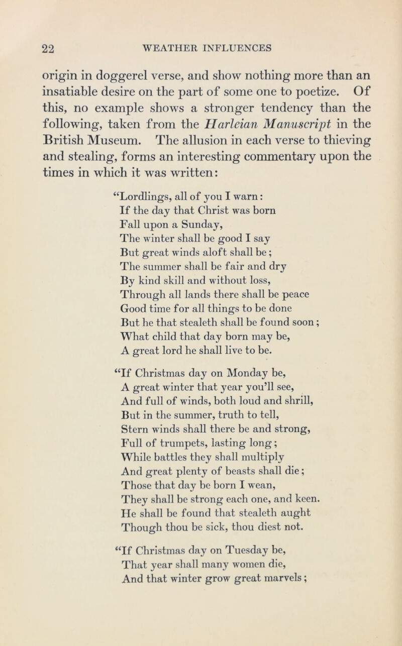 origin in doggerel verse, and show nothing more than an insatiable desire on the part of some one to poetize. Of this, no example shows a stronger tendency than the following, taken from the Harleian Manuscript in the British Museum. The allusion in each verse to thieving and stealing, forms an interesting commentary upon the times in which it was written: “Lordlings, all of you I warn: If the day that Christ was born Fall upon a Sunday, The winter shall be good I say But great winds aloft shall be; The summer shall be fair and dry By kind skill and without loss. Through all lands there shall be peace Good time for all things to be done But he that stealeth shall be found soon; What child that day born may be, A great lord he shall live to be. “If Christmas day on Monday be, A great winter that year you’ll see. And full of winds, both loud and shrill, But in the summer, truth to tell. Stern winds shall there be and strong. Full of trumpets, lasting long; While battles they shall multiply And great plenty of beasts shall die; Those that day be born I wean. They shall be strong each one, and keen. He shall be found that stealeth aught Though thou be sick, thou diest not. “If Christmas day on Tuesday be. That year shall many women die. And that winter grow great marvels;