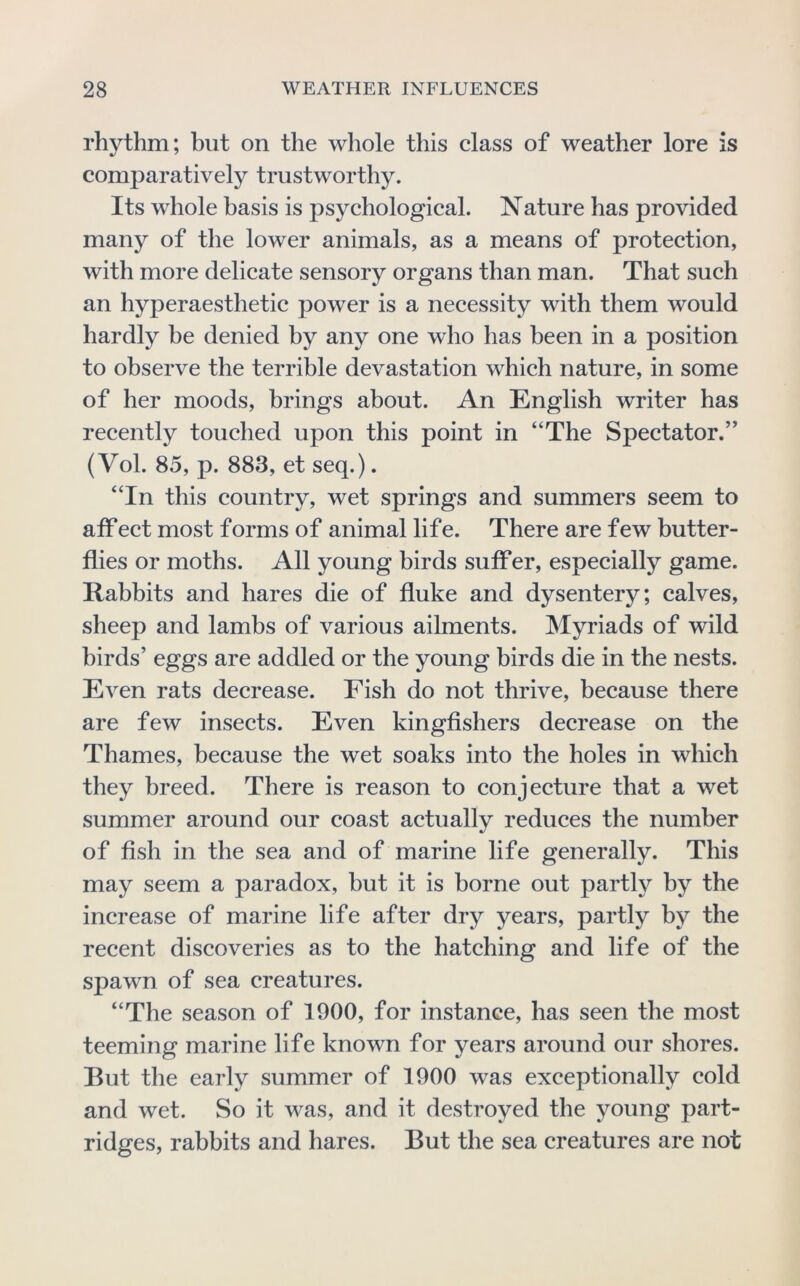 rhythm; but on the whole this class of weather lore is comparatively trustworthy. Its whole basis is psychological. Nature has provided many of the lower animals, as a means of protection, with more delicate sensory organs than man. That such an hyperaesthetic power is a necessity with them would hardly be denied by any one who has been in a position to observe the terrible devastation which nature, in some of her moods, brings about. An English writer has recently touched upon this point in “The Spectator.” (Vol. 85, p. 883, et seq.). “In this country, wet springs and summers seem to affect most forms of animal life. There are few butter- flies or moths. All young birds sufFer, especially game. Rabbits and hares die of fluke and dysentery; calves, sheep and lambs of various ailments. Myriads of wild birds’ eggs are addled or the young birds die in the nests. Even rats decrease. Fish do not thrive, because there are few insects. Even kingfishers decrease on the Thames, because the wet soaks into the holes in which they breed. There is reason to conjecture that a wet summer around our coast actually reduces the number of fish in the sea and of marine life generally. This may seem a paradox, but it is borne out partly by the increase of marine life after dry years, partly by the recent discoveries as to the hatching and life of the spawn of sea creatures. “The season of 1900, for instance, has seen the most teeming marine life known for years around our shores. But the early summer of 1900 was exceptionally cold and wet. So it was, and it destroyed the young part- ridges, rabbits and hares. But the sea creatures are not