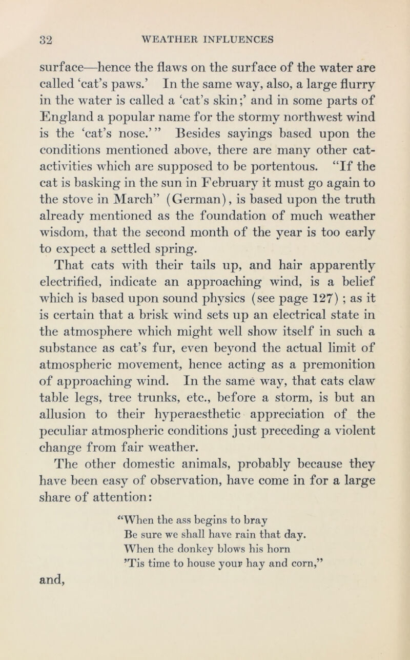 surface—hence the flaws on the surface of the water are called ‘cat’s paws.’ In the same way, also, a large flurry in the water is called a ‘eat’s skin;’ and in some parts of England a popular name for the stormy northwest wind is the ‘cat’s nose.’ ” Besides sayings based upon the conditions mentioned above, there are many other cat- activities which are supposed to be portentous. “If the cat is basking in the sun in February it must go again to the stove in March” (German), is based upon the truth already mentioned as the foundation of much weather wisdom, that the second month of the year is too early to expect a settled spring. That cats with their tails up, and hair apparently electrified, indicate an approaching wind, is a belief which is based upon sound physics (see page 127) ; as it is certain that a brisk wind sets up an electrical state in the atmosphere which might well show itself in such a substance as cat’s fur, even beyond the actual limit of atmospheric movement, hence acting as a premonition of approaching wind. In the same way, that cats claw table legs, tree trunks, etc., before a storm, is but an allusion to their hyperaesthetic appreciation of the peculiar atmospheric conditions just preceding a violent change from fair weather. The other domestic animals, probably because they have been easy of observation, have come in for a large share of attention: ‘^‘When the ass begins to bray Be sure we shall have rain that day. When the donkey blows his horn ’Tis time to house your hay and corn,” and,