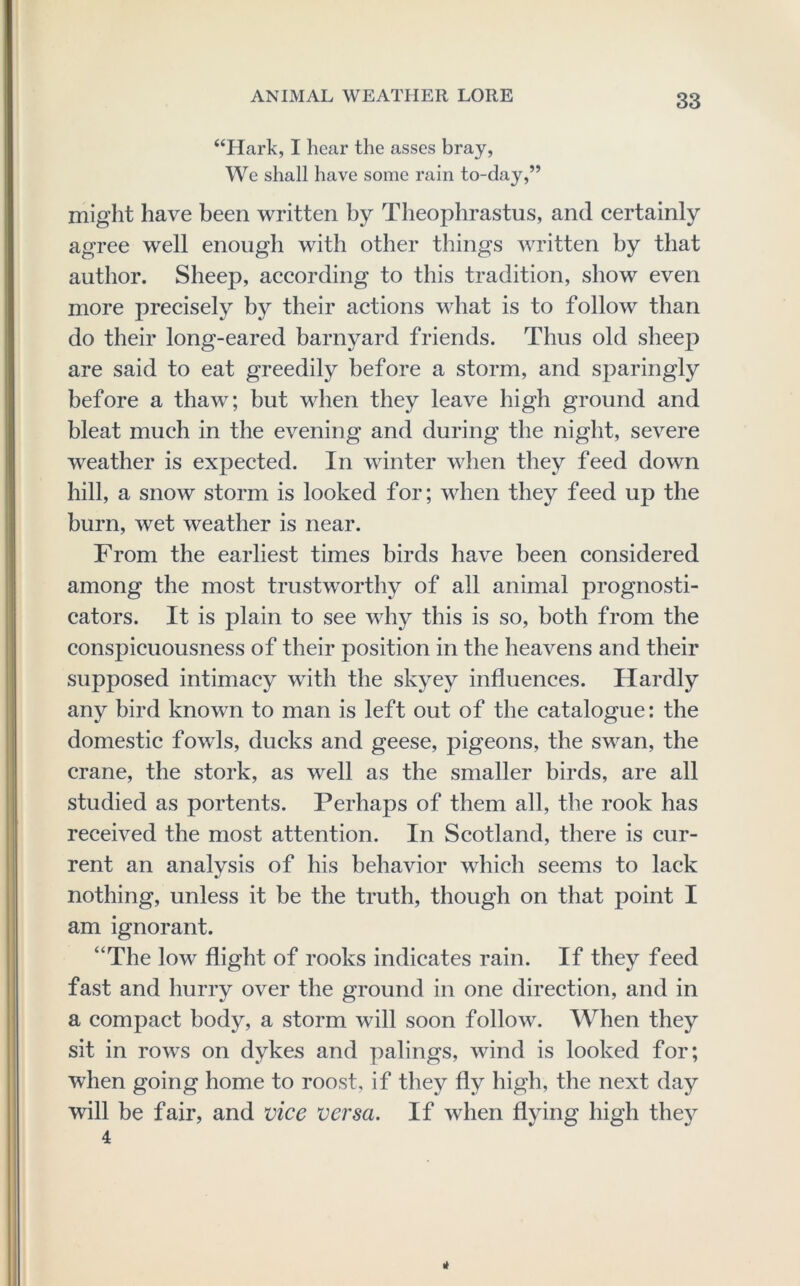 “Hark, I hear the asses bray, We shall have some rain to-day,” might have been written by Theophrastus, and certainly agree well enough with other things written by that author. Sheep, according to this tradition, show even more precisely by their actions what is to follow than do their long-eared barnyard friends. Thus old sheep are said to eat greedily before a storm, and sparingly before a thaw; but when they leave high ground and bleat much in the evening and during the night, severe weather is expected. In winter when they feed down hill, a snow storm is looked for; when they feed up the burn, wet weather is near. From the earliest times birds have been considered among the most trustworthy of all animal prognosti- cators. It is plain to see why this is so, both from the conspicuousness of their position in the heavens and their supposed intimacy with the skyey influences. Hardly any bird known to man is left out of the catalogue: the domestic fowls, ducks and geese, pigeons, the swan, the crane, the stork, as well as the smaller birds, are all studied as portents. Perhaps of them all, the rook has received the most attention. In Scotland, there is cur- rent an analysis of his behavior which seems to lack nothing, unless it be the truth, though on that point I am ignorant. “The low flight of rooks indicates rain. If they feed fast and hurry over the ground in one direction, and in a compact body, a storm will soon follow. When they sit in rows on dykes and palings, wind is looked for; when going home to roost, if they fly high, the next day will be fair, and vice versa. If when flying high the}^ 4