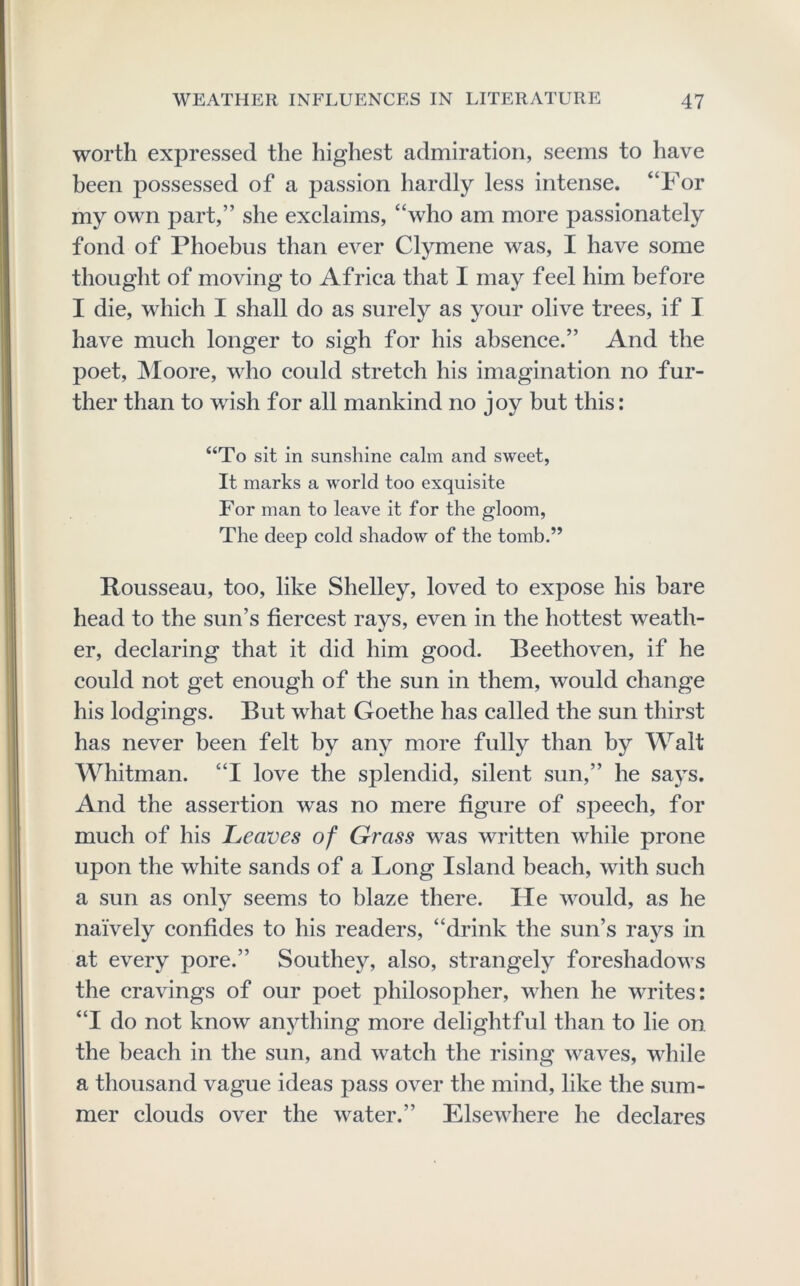 worth expressed the highest admiration, seems to have heen possessed of a passion hardly less intense. “For my own part,” she exclaims, “who am more passionately fond of Phoebus than ever Clymene was, I have some thought of moving to Africa that I may feel him before I die, which I shall do as surely as your olive trees, if I have much longer to sigh for his absence.” And the poet, Moore, who could stretch his imagination no fur- ther than to wish for all mankind no joy but this: “To sit in sunshine cairn and sweet. It marks a world too exquisite For man to leave it for the gloom. The deep cold shadow of the tomb.” Rousseau, too, like Shelley, loved to expose his bare head to the sun’s fiercest rays, even in the hottest weath- er, declaring that it did him good. Beethoven, if he could not get enough of the sun in them, would change his lodgings. But what Goethe has called the sun thirst has never been felt by any more fully than by Walt Whitman. “I love the splendid, silent sun,” he saj^s. And the assertion was no mere figure of speech, for much of his Leaves of Grass was written while prone upon the white sands of a Long Island beach, with such a sun as only seems to blaze there. He would, as he naively confides to his readers, “drink the sun’s rays in at every pore.” Southey, also, strangely foreshadows the cravings of our poet philosopher, when he writes: “I do not know anything more delightful than to lie on the beach in the sun, and watch the rising waves, while a thousand vague ideas pass over the mind, like the sum- mer clouds over the water.” Elsewhere he declares